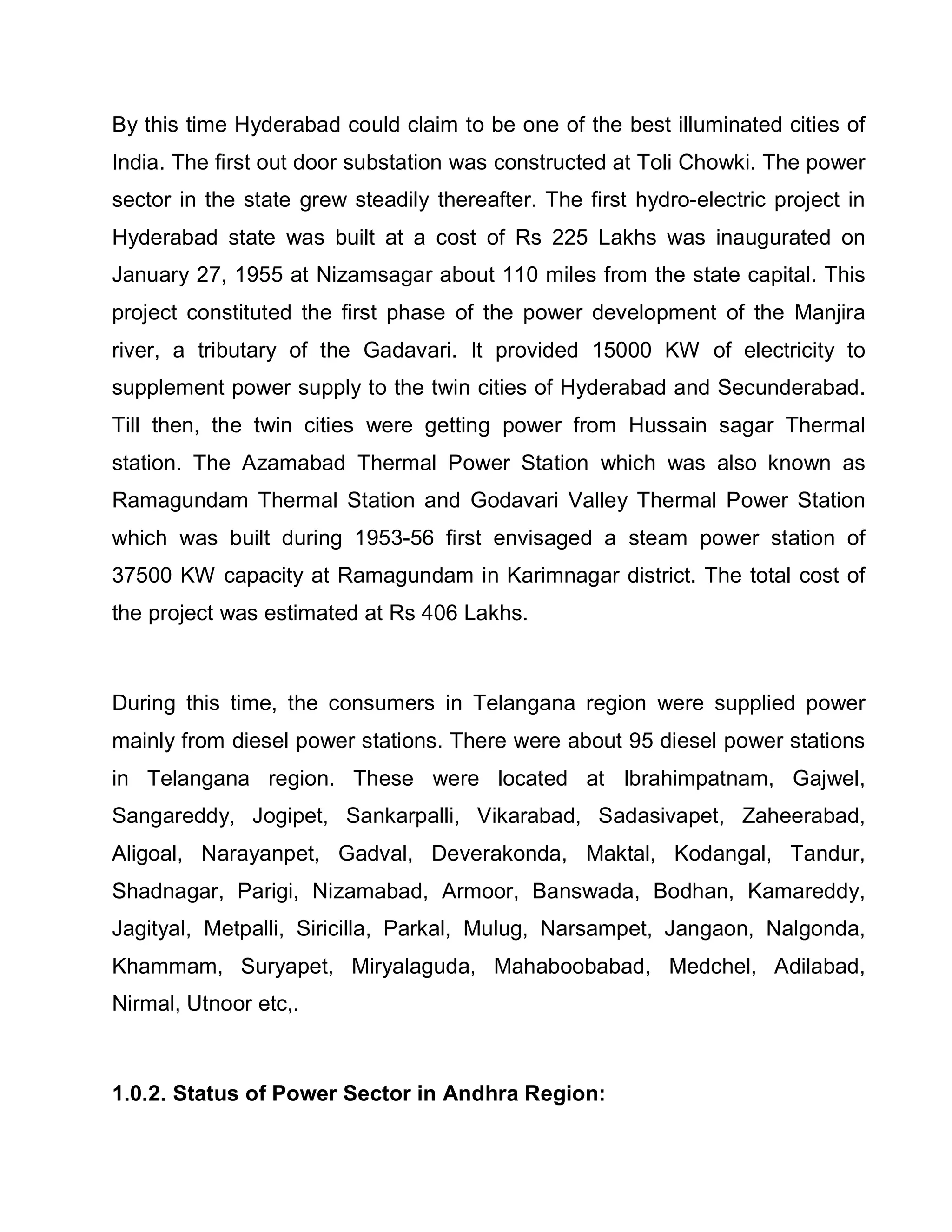 By this time Hyderabad could claim to be one of the best illuminated cities of
India. The first out door substation was constructed at Toli Chowki. The power
sector in the state grew steadily thereafter. The first hydro-electric project in
Hyderabad state was built at a cost of Rs 225 Lakhs was inaugurated on
January 27, 1955 at Nizamsagar about 110 miles from the state capital. This
project constituted the first phase of the power development of the Manjira
river, a tributary of the Gadavari. It provided 15000 KW of electricity to
supplement power supply to the twin cities of Hyderabad and Secunderabad.
Till then, the twin cities were getting power from Hussain sagar Thermal
station. The Azamabad Thermal Power Station which was also known as
Ramagundam Thermal Station and Godavari Valley Thermal Power Station
which was built during 1953-56 first envisaged a steam power station of
37500 KW capacity at Ramagundam in Karimnagar district. The total cost of
the project was estimated at Rs 406 Lakhs.



During this time, the consumers in Telangana region were supplied power
mainly from diesel power stations. There were about 95 diesel power stations
in Telangana region. These were located at Ibrahimpatnam, Gajwel,
Sangareddy, Jogipet, Sankarpalli, Vikarabad, Sadasivapet, Zaheerabad,
Aligoal, Narayanpet, Gadval, Deverakonda, Maktal, Kodangal, Tandur,
Shadnagar, Parigi, Nizamabad, Armoor, Banswada, Bodhan, Kamareddy,
Jagityal, Metpalli, Siricilla, Parkal, Mulug, Narsampet, Jangaon, Nalgonda,
Khammam, Suryapet, Miryalaguda, Mahaboobabad, Medchel, Adilabad,
Nirmal, Utnoor etc,.



1.0.2. Status of Power Sector in Andhra Region:
 