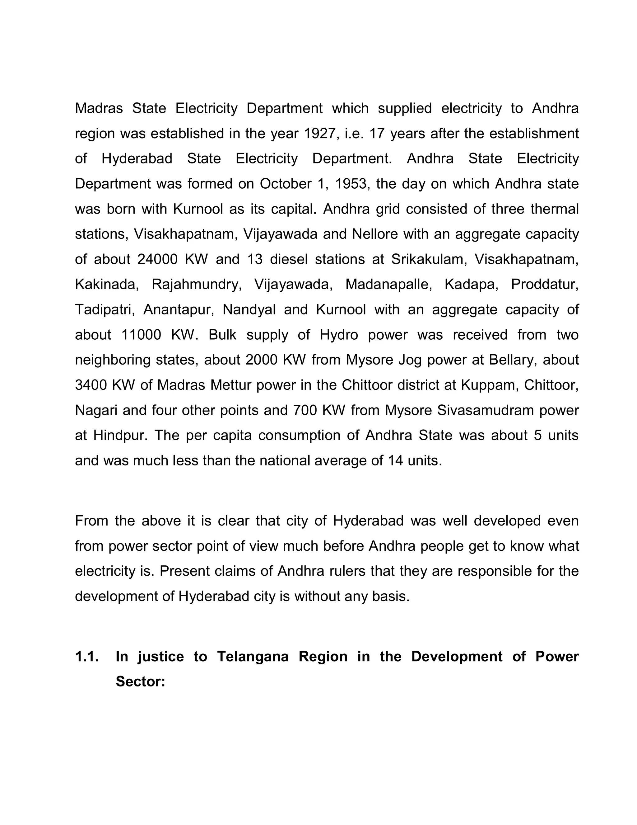 Madras State Electricity Department which supplied electricity to Andhra
region was established in the year 1927, i.e. 17 years after the establishment
of Hyderabad State Electricity Department. Andhra State Electricity
Department was formed on October 1, 1953, the day on which Andhra state
was born with Kurnool as its capital. Andhra grid consisted of three thermal
stations, Visakhapatnam, Vijayawada and Nellore with an aggregate capacity
of about 24000 KW and 13 diesel stations at Srikakulam, Visakhapatnam,
Kakinada, Rajahmundry, Vijayawada, Madanapalle, Kadapa, Proddatur,
Tadipatri, Anantapur, Nandyal and Kurnool with an aggregate capacity of
about 11000 KW. Bulk supply of Hydro power was received from two
neighboring states, about 2000 KW from Mysore Jog power at Bellary, about
3400 KW of Madras Mettur power in the Chittoor district at Kuppam, Chittoor,
Nagari and four other points and 700 KW from Mysore Sivasamudram power
at Hindpur. The per capita consumption of Andhra State was about 5 units
and was much less than the national average of 14 units.



From the above it is clear that city of Hyderabad was well developed even
from power sector point of view much before Andhra people get to know what
electricity is. Present claims of Andhra rulers that they are responsible for the
development of Hyderabad city is without any basis.



1.1.   In justice to Telangana Region in the Development of Power
       Sector:
 