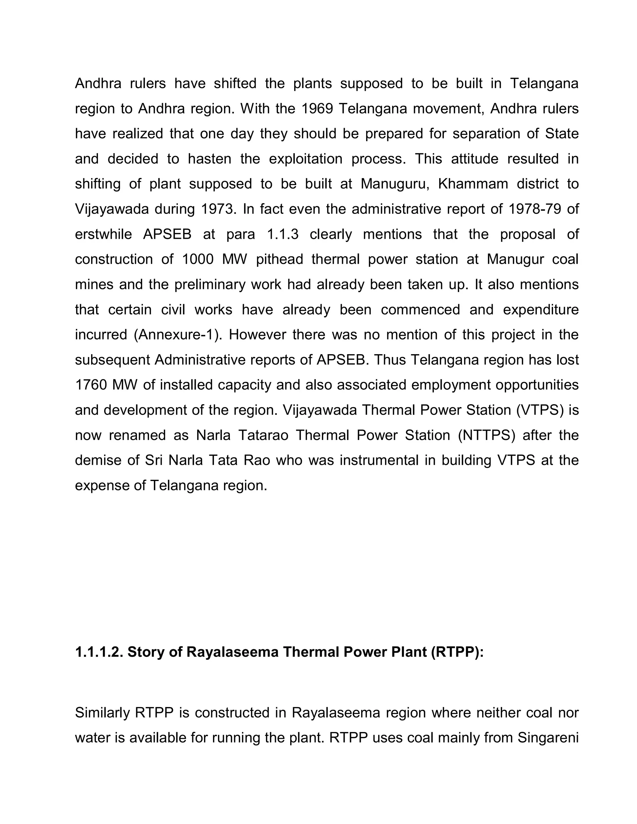 Andhra rulers have shifted the plants supposed to be built in Telangana
region to Andhra region. With the 1969 Telangana movement, Andhra rulers
have realized that one day they should be prepared for separation of State
and decided to hasten the exploitation process. This attitude resulted in
shifting of plant supposed to be built at Manuguru, Khammam district to
Vijayawada during 1973. In fact even the administrative report of 1978-79 of
erstwhile APSEB at para 1.1.3 clearly mentions that the proposal of
construction of 1000 MW pithead thermal power station at Manugur coal
mines and the preliminary work had already been taken up. It also mentions
that certain civil works have already been commenced and expenditure
incurred (Annexure-1). However there was no mention of this project in the
subsequent Administrative reports of APSEB. Thus Telangana region has lost
1760 MW of installed capacity and also associated employment opportunities
and development of the region. Vijayawada Thermal Power Station (VTPS) is
now renamed as Narla Tatarao Thermal Power Station (NTTPS) after the
demise of Sri Narla Tata Rao who was instrumental in building VTPS at the
expense of Telangana region.




1.1.1.2. Story of Rayalaseema Thermal Power Plant (RTPP):



Similarly RTPP is constructed in Rayalaseema region where neither coal nor
water is available for running the plant. RTPP uses coal mainly from Singareni
 