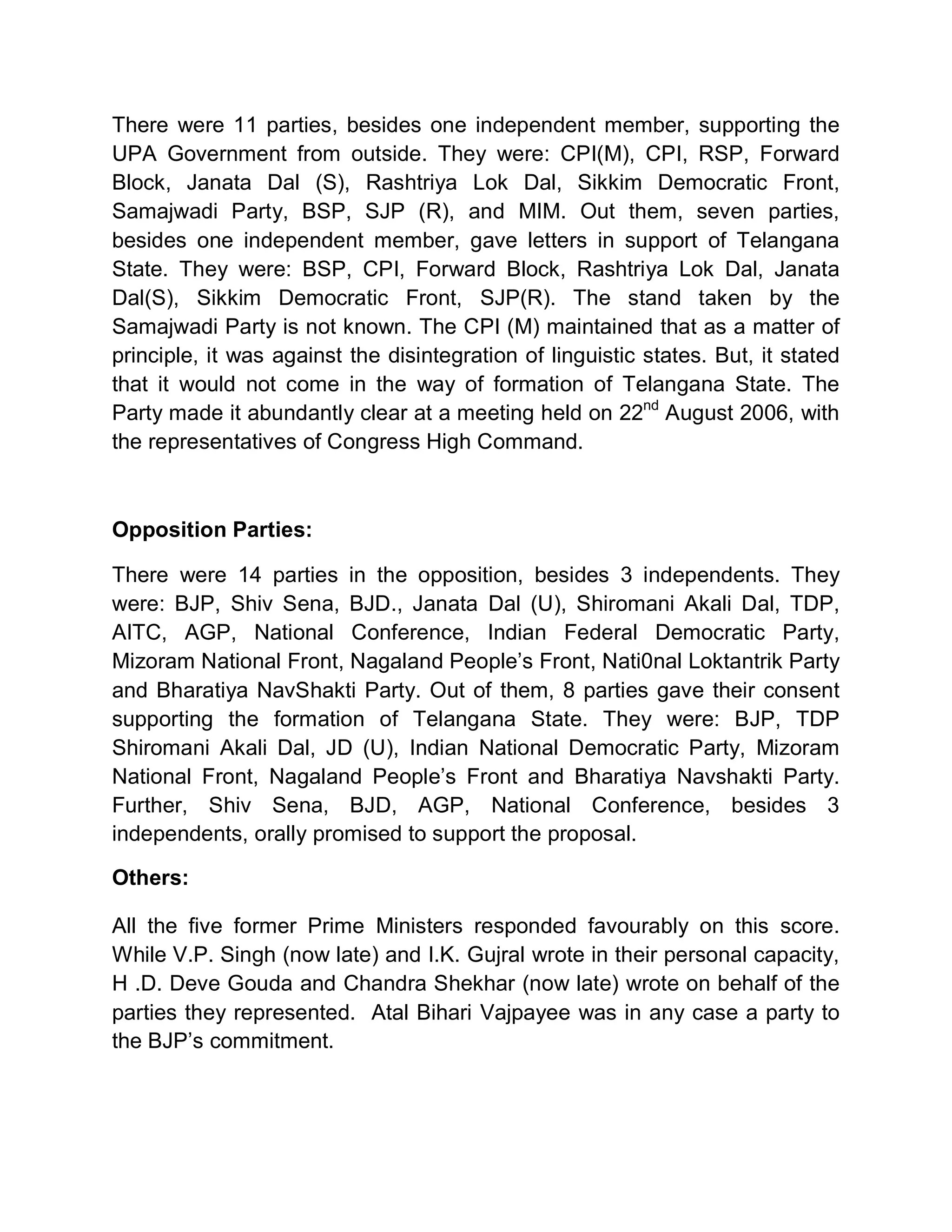 There were 11 parties, besides one independent member, supporting the
UPA Government from outside. They were: CPI(M), CPI, RSP, Forward
Block, Janata Dal (S), Rashtriya Lok Dal, Sikkim Democratic Front,
Samajwadi Party, BSP, SJP (R), and MIM. Out them, seven parties,
besides one independent member, gave letters in support of Telangana
State. They were: BSP, CPI, Forward Block, Rashtriya Lok Dal, Janata
Dal(S), Sikkim Democratic Front, SJP(R). The stand taken by the
Samajwadi Party is not known. The CPI (M) maintained that as a matter of
principle, it was against the disintegration of linguistic states. But, it stated
that it would not come in the way of formation of Telangana State. The
Party made it abundantly clear at a meeting held on 22nd August 2006, with
the representatives of Congress High Command.



Opposition Parties:

There were 14 parties in the opposition, besides 3 independents. They
were: BJP, Shiv Sena, BJD., Janata Dal (U), Shiromani Akali Dal, TDP,
AITC, AGP, National Conference, Indian Federal Democratic Party,
Mizoram National Front, Nagaland People¶s Front, Nati0nal Loktantrik Party
and Bharatiya NavShakti Party. Out of them, 8 parties gave their consent
supporting the formation of Telangana State. They were: BJP, TDP
Shiromani Akali Dal, JD (U), Indian National Democratic Party, Mizoram
National Front, Nagaland People¶s Front and Bharatiya Navshakti Party.
Further, Shiv Sena, BJD, AGP, National Conference, besides 3
independents, orally promised to support the proposal.

Others:

All the five former Prime Ministers responded favourably on this score.
While V.P. Singh (now late) and I.K. Gujral wrote in their personal capacity,
H .D. Deve Gouda and Chandra Shekhar (now late) wrote on behalf of the
parties they represented. Atal Bihari Vajpayee was in any case a party to
the BJP¶s commitment.
 