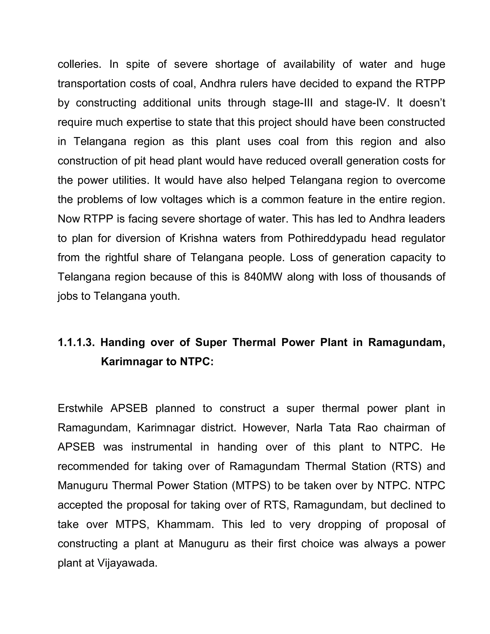 colleries. In spite of severe shortage of availability of water and huge
transportation costs of coal, Andhra rulers have decided to expand the RTPP
by constructing additional units through stage-III and stage-IV. It doesn¶t
require much expertise to state that this project should have been constructed
in Telangana region as this plant uses coal from this region and also
construction of pit head plant would have reduced overall generation costs for
the power utilities. It would have also helped Telangana region to overcome
the problems of low voltages which is a common feature in the entire region.
Now RTPP is facing severe shortage of water. This has led to Andhra leaders
to plan for diversion of Krishna waters from Pothireddypadu head regulator
from the rightful share of Telangana people. Loss of generation capacity to
Telangana region because of this is 840MW along with loss of thousands of
jobs to Telangana youth.



1.1.1.3. Handing over of Super Thermal Power Plant in Ramagundam,
        Karimnagar to NTPC:



Erstwhile APSEB planned to construct a super thermal power plant in
Ramagundam, Karimnagar district. However, Narla Tata Rao chairman of
APSEB was instrumental in handing over of this plant to NTPC. He
recommended for taking over of Ramagundam Thermal Station (RTS) and
Manuguru Thermal Power Station (MTPS) to be taken over by NTPC. NTPC
accepted the proposal for taking over of RTS, Ramagundam, but declined to
take over MTPS, Khammam. This led to very dropping of proposal of
constructing a plant at Manuguru as their first choice was always a power
plant at Vijayawada.
 