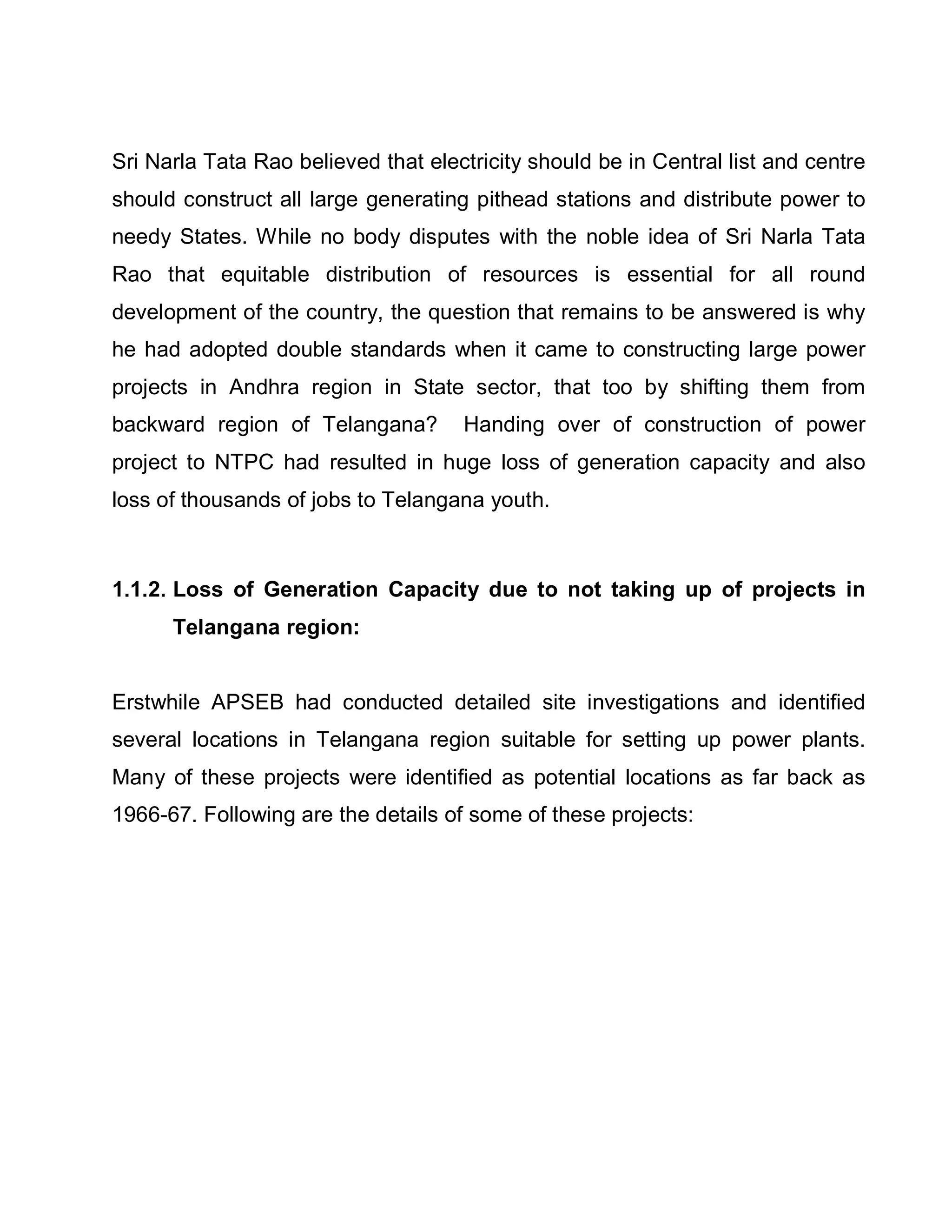 Sri Narla Tata Rao believed that electricity should be in Central list and centre
should construct all large generating pithead stations and distribute power to
needy States. While no body disputes with the noble idea of Sri Narla Tata
Rao that equitable distribution of resources is essential for all round
development of the country, the question that remains to be answered is why
he had adopted double standards when it came to constructing large power
projects in Andhra region in State sector, that too by shifting them from
backward region of Telangana?        Handing over of construction of power
project to NTPC had resulted in huge loss of generation capacity and also
loss of thousands of jobs to Telangana youth.



1.1.2. Loss of Generation Capacity due to not taking up of projects in
      Telangana region:


Erstwhile APSEB had conducted detailed site investigations and identified
several locations in Telangana region suitable for setting up power plants.
Many of these projects were identified as potential locations as far back as
1966-67. Following are the details of some of these projects:
 