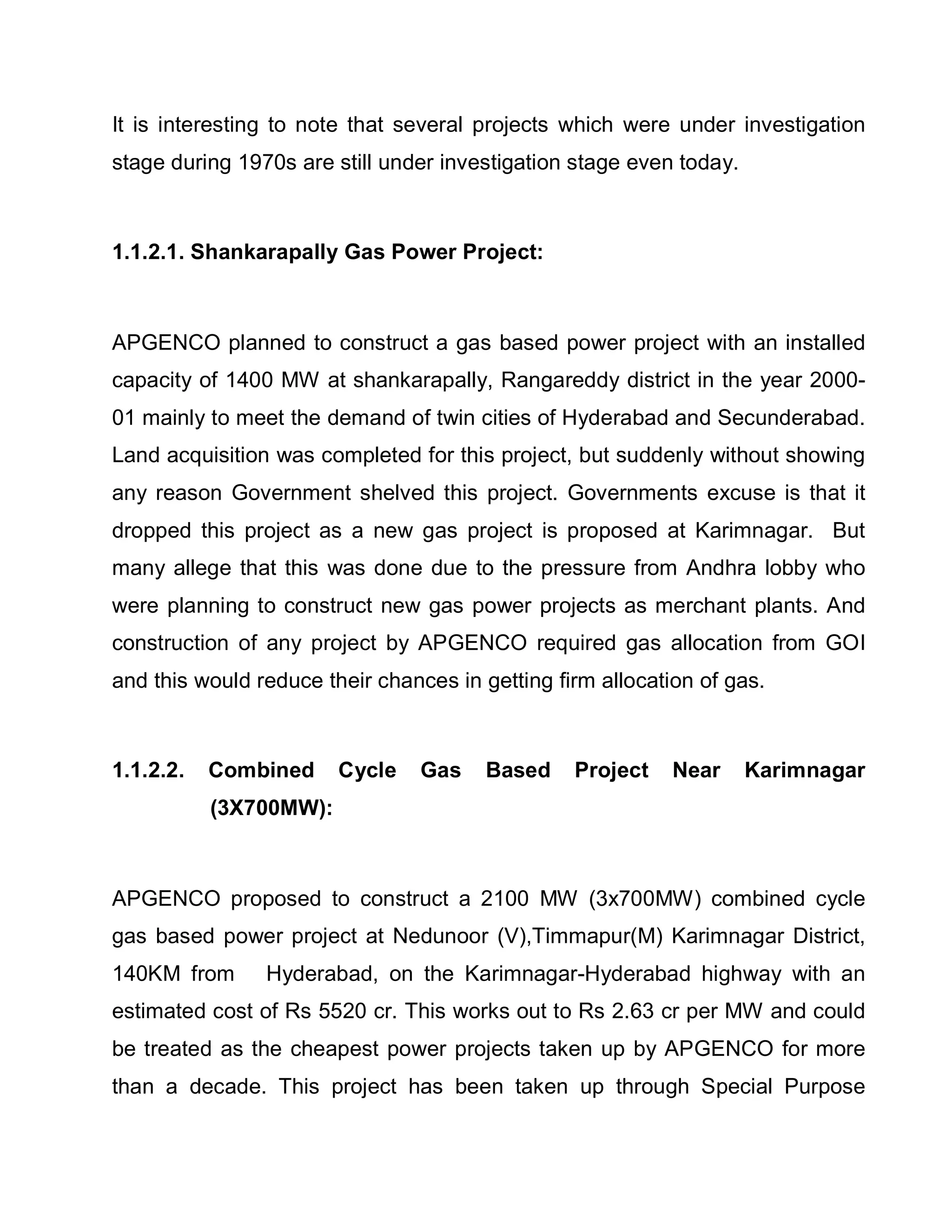 It is interesting to note that several projects which were under investigation
stage during 1970s are still under investigation stage even today.



1.1.2.1. Shankarapally Gas Power Project:



APGENCO planned to construct a gas based power project with an installed
capacity of 1400 MW at shankarapally, Rangareddy district in the year 2000-
01 mainly to meet the demand of twin cities of Hyderabad and Secunderabad.
Land acquisition was completed for this project, but suddenly without showing
any reason Government shelved this project. Governments excuse is that it
dropped this project as a new gas project is proposed at Karimnagar. But
many allege that this was done due to the pressure from Andhra lobby who
were planning to construct new gas power projects as merchant plants. And
construction of any project by APGENCO required gas allocation from GOI
and this would reduce their chances in getting firm allocation of gas.



1.1.2.2.   Combined     Cycle    Gas    Based    Project    Near     Karimnagar
           (3X700MW):



APGENCO proposed to construct a 2100 MW (3x700MW) combined cycle
gas based power project at Nedunoor (V),Timmapur(M) Karimnagar District,
140KM from      Hyderabad, on the Karimnagar-Hyderabad highway with an
estimated cost of Rs 5520 cr. This works out to Rs 2.63 cr per MW and could
be treated as the cheapest power projects taken up by APGENCO for more
than a decade. This project has been taken up through Special Purpose
 