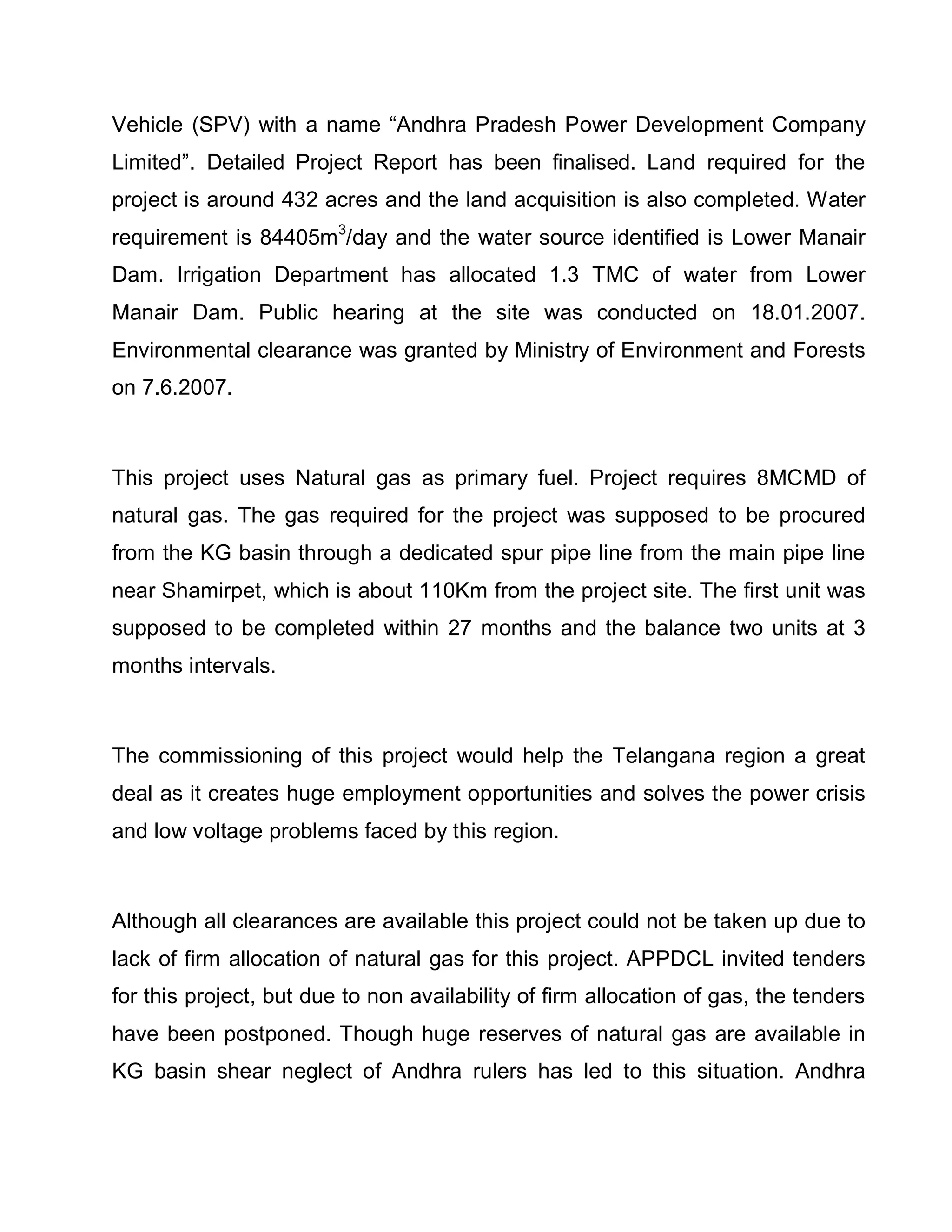 Vehicle (SPV) with a name ³Andhra Pradesh Power Development Company
Limited´. Detailed Project Report has been finalised. Land required for the
project is around 432 acres and the land acquisition is also completed. Water
requirement is 84405m3/day and the water source identified is Lower Manair
Dam. Irrigation Department has allocated 1.3 TMC of water from Lower
Manair Dam. Public hearing at the site was conducted on 18.01.2007.
Environmental clearance was granted by Ministry of Environment and Forests
on 7.6.2007.



This project uses Natural gas as primary fuel. Project requires 8MCMD of
natural gas. The gas required for the project was supposed to be procured
from the KG basin through a dedicated spur pipe line from the main pipe line
near Shamirpet, which is about 110Km from the project site. The first unit was
supposed to be completed within 27 months and the balance two units at 3
months intervals.



The commissioning of this project would help the Telangana region a great
deal as it creates huge employment opportunities and solves the power crisis
and low voltage problems faced by this region.



Although all clearances are available this project could not be taken up due to
lack of firm allocation of natural gas for this project. APPDCL invited tenders
for this project, but due to non availability of firm allocation of gas, the tenders
have been postponed. Though huge reserves of natural gas are available in
KG basin shear neglect of Andhra rulers has led to this situation. Andhra
 