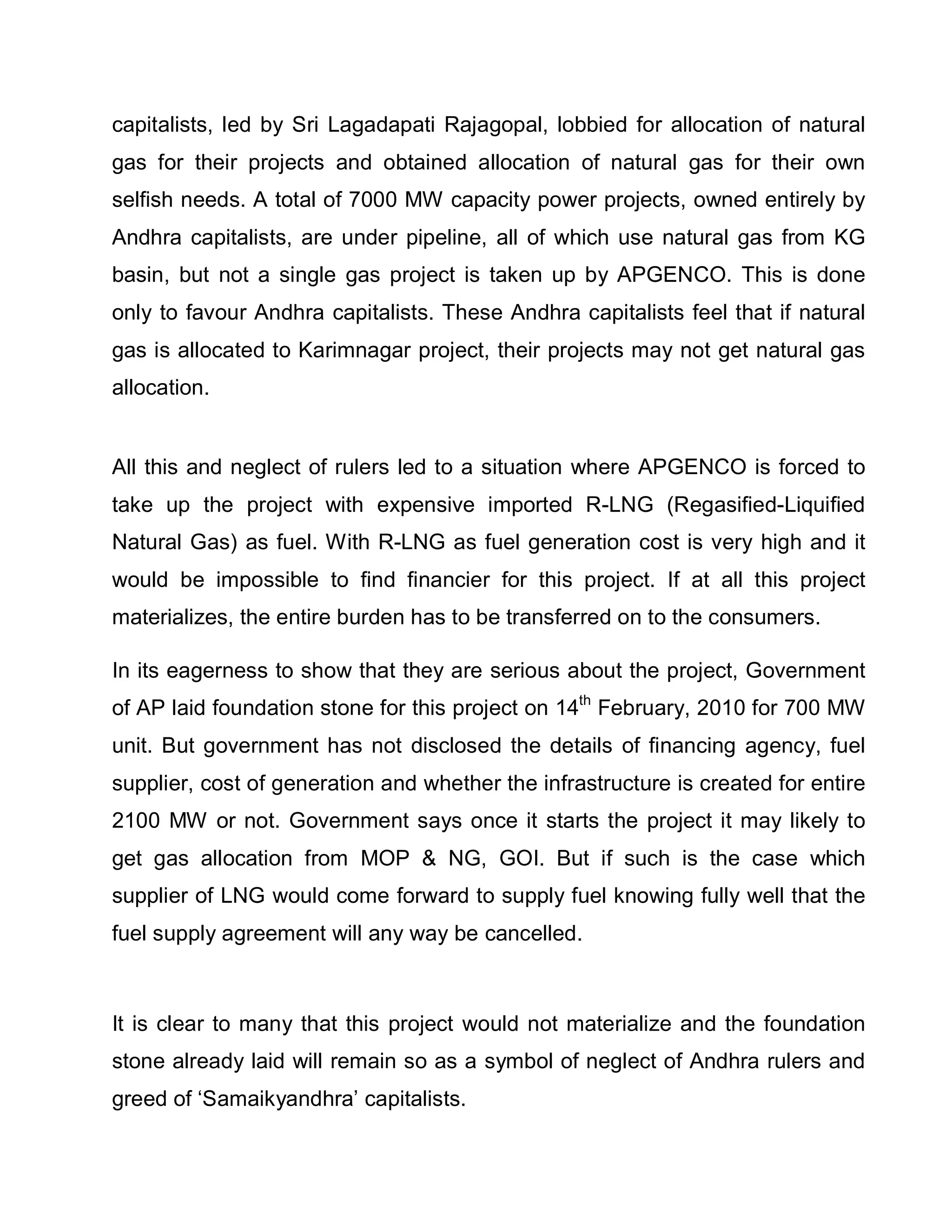 capitalists, led by Sri Lagadapati Rajagopal, lobbied for allocation of natural
gas for their projects and obtained allocation of natural gas for their own
selfish needs. A total of 7000 MW capacity power projects, owned entirely by
Andhra capitalists, are under pipeline, all of which use natural gas from KG
basin, but not a single gas project is taken up by APGENCO. This is done
only to favour Andhra capitalists. These Andhra capitalists feel that if natural
gas is allocated to Karimnagar project, their projects may not get natural gas
allocation.


All this and neglect of rulers led to a situation where APGENCO is forced to
take up the project with expensive imported R-LNG (Regasified-Liquified
Natural Gas) as fuel. With R-LNG as fuel generation cost is very high and it
would be impossible to find financier for this project. If at all this project
materializes, the entire burden has to be transferred on to the consumers.

In its eagerness to show that they are serious about the project, Government
of AP laid foundation stone for this project on 14th February, 2010 for 700 MW
unit. But government has not disclosed the details of financing agency, fuel
supplier, cost of generation and whether the infrastructure is created for entire
2100 MW or not. Government says once it starts the project it may likely to
get gas allocation from MOP  NG, GOI. But if such is the case which
supplier of LNG would come forward to supply fuel knowing fully well that the
fuel supply agreement will any way be cancelled.



It is clear to many that this project would not materialize and the foundation
stone already laid will remain so as a symbol of neglect of Andhra rulers and
greed of µSamaikyandhra¶ capitalists.
 