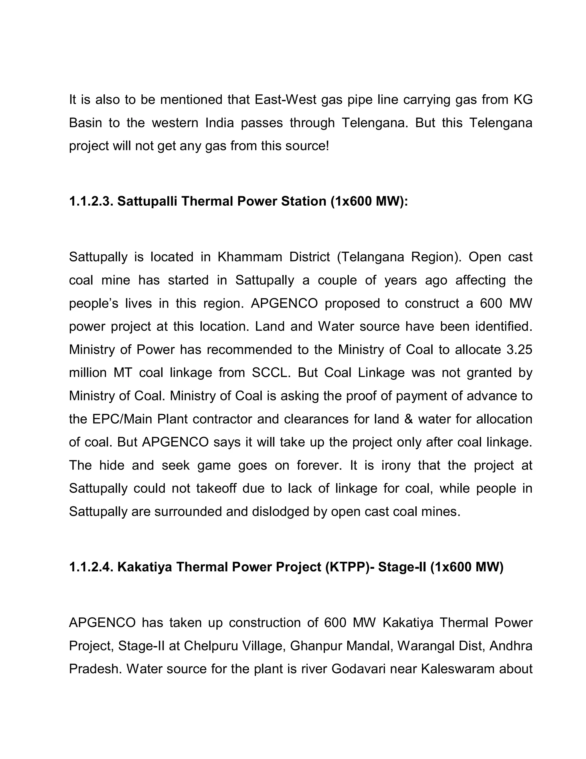 It is also to be mentioned that East-West gas pipe line carrying gas from KG
Basin to the western India passes through Telengana. But this Telengana
project will not get any gas from this source!



1.1.2.3. Sattupalli Thermal Power Station (1x600 MW):



Sattupally is located in Khammam District (Telangana Region). Open cast
coal mine has started in Sattupally a couple of years ago affecting the
people¶s lives in this region. APGENCO proposed to construct a 600 MW
power project at this location. Land and Water source have been identified.
Ministry of Power has recommended to the Ministry of Coal to allocate 3.25
million MT coal linkage from SCCL. But Coal Linkage was not granted by
Ministry of Coal. Ministry of Coal is asking the proof of payment of advance to
the EPC/Main Plant contractor and clearances for land  water for allocation
of coal. But APGENCO says it will take up the project only after coal linkage.
The hide and seek game goes on forever. It is irony that the project at
Sattupally could not takeoff due to lack of linkage for coal, while people in
Sattupally are surrounded and dislodged by open cast coal mines.



1.1.2.4. Kakatiya Thermal Power Project (KTPP)- Stage-II (1x600 MW)



APGENCO has taken up construction of 600 MW Kakatiya Thermal Power
Project, Stage-II at Chelpuru Village, Ghanpur Mandal, Warangal Dist, Andhra
Pradesh. Water source for the plant is river Godavari near Kaleswaram about
 