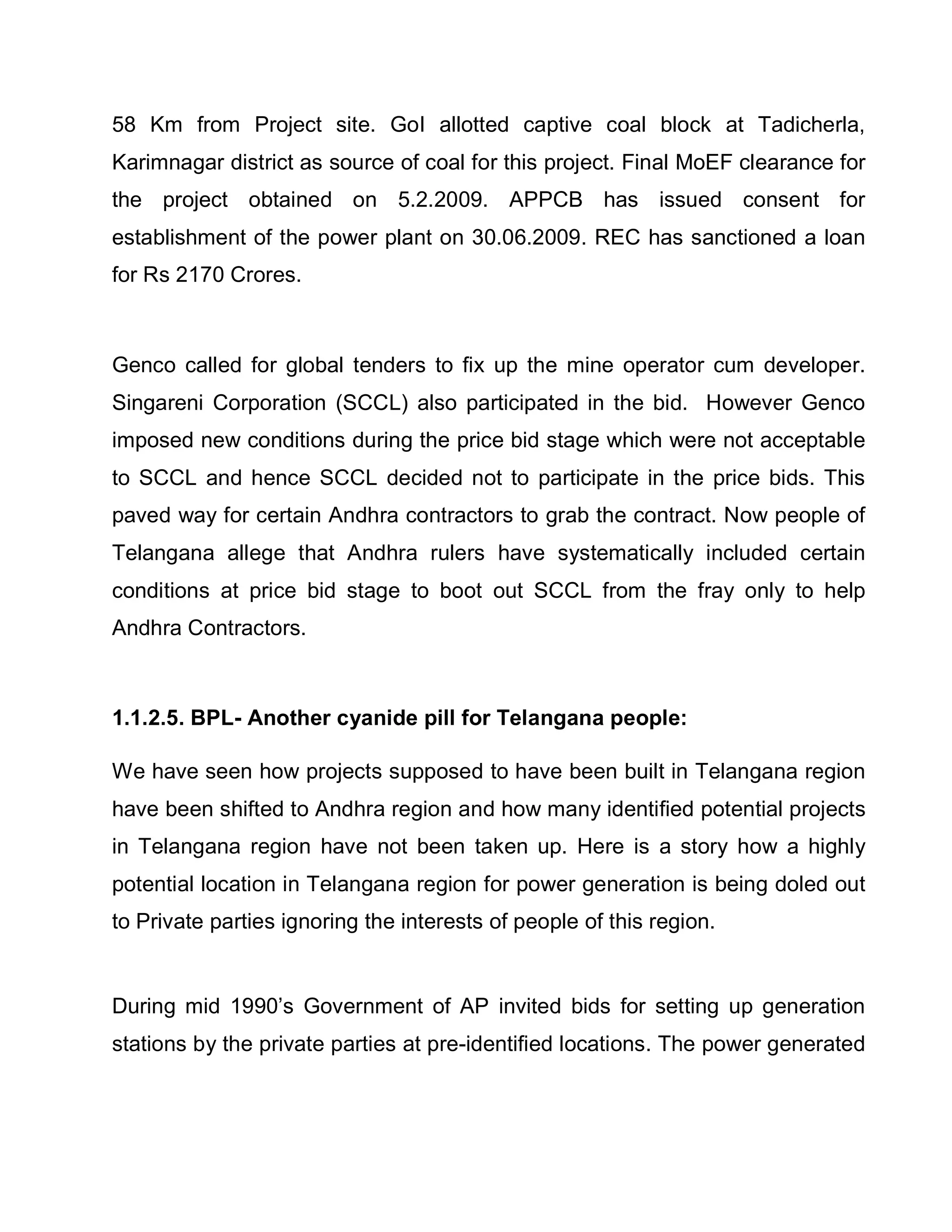 58 Km from Project site. GoI allotted captive coal block at Tadicherla,
Karimnagar district as source of coal for this project. Final MoEF clearance for
the project obtained on 5.2.2009. APPCB has issued consent for
establishment of the power plant on 30.06.2009. REC has sanctioned a loan
for Rs 2170 Crores.



Genco called for global tenders to fix up the mine operator cum developer.
Singareni Corporation (SCCL) also participated in the bid. However Genco
imposed new conditions during the price bid stage which were not acceptable
to SCCL and hence SCCL decided not to participate in the price bids. This
paved way for certain Andhra contractors to grab the contract. Now people of
Telangana allege that Andhra rulers have systematically included certain
conditions at price bid stage to boot out SCCL from the fray only to help
Andhra Contractors.



1.1.2.5. BPL- Another cyanide pill for Telangana people:

We have seen how projects supposed to have been built in Telangana region
have been shifted to Andhra region and how many identified potential projects
in Telangana region have not been taken up. Here is a story how a highly
potential location in Telangana region for power generation is being doled out
to Private parties ignoring the interests of people of this region.


During mid 1990¶s Government of AP invited bids for setting up generation
stations by the private parties at pre-identified locations. The power generated
 