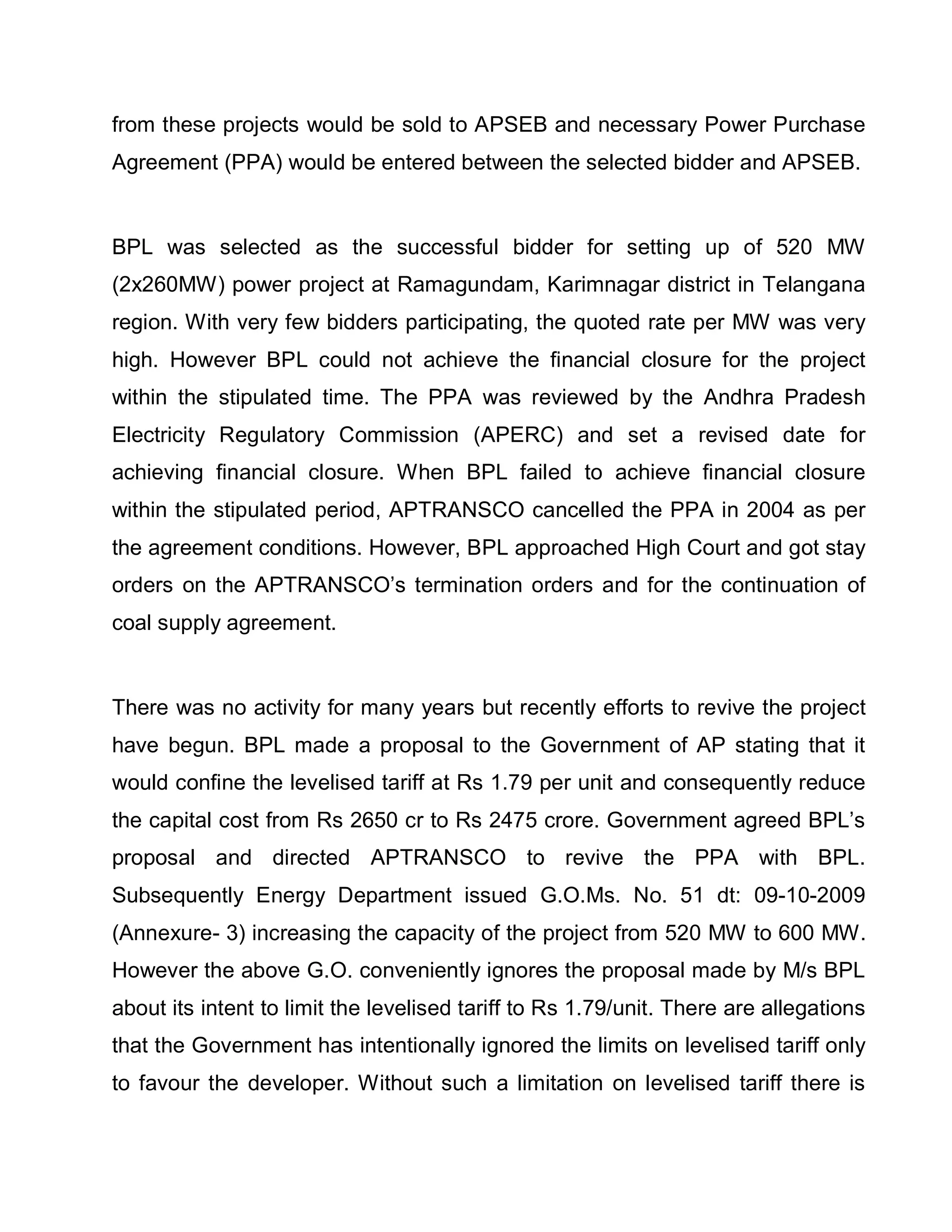 from these projects would be sold to APSEB and necessary Power Purchase
Agreement (PPA) would be entered between the selected bidder and APSEB.


BPL was selected as the successful bidder for setting up of 520 MW
(2x260MW) power project at Ramagundam, Karimnagar district in Telangana
region. With very few bidders participating, the quoted rate per MW was very
high. However BPL could not achieve the financial closure for the project
within the stipulated time. The PPA was reviewed by the Andhra Pradesh
Electricity Regulatory Commission (APERC) and set a revised date for
achieving financial closure. When BPL failed to achieve financial closure
within the stipulated period, APTRANSCO cancelled the PPA in 2004 as per
the agreement conditions. However, BPL approached High Court and got stay
orders on the APTRANSCO¶s termination orders and for the continuation of
coal supply agreement.


There was no activity for many years but recently efforts to revive the project
have begun. BPL made a proposal to the Government of AP stating that it
would confine the levelised tariff at Rs 1.79 per unit and consequently reduce
the capital cost from Rs 2650 cr to Rs 2475 crore. Government agreed BPL¶s
proposal and directed APTRANSCO to revive the PPA with BPL.
Subsequently Energy Department issued G.O.Ms. No. 51 dt: 09-10-2009
(Annexure- 3) increasing the capacity of the project from 520 MW to 600 MW.
However the above G.O. conveniently ignores the proposal made by M/s BPL
about its intent to limit the levelised tariff to Rs 1.79/unit. There are allegations
that the Government has intentionally ignored the limits on levelised tariff only
to favour the developer. Without such a limitation on levelised tariff there is
 