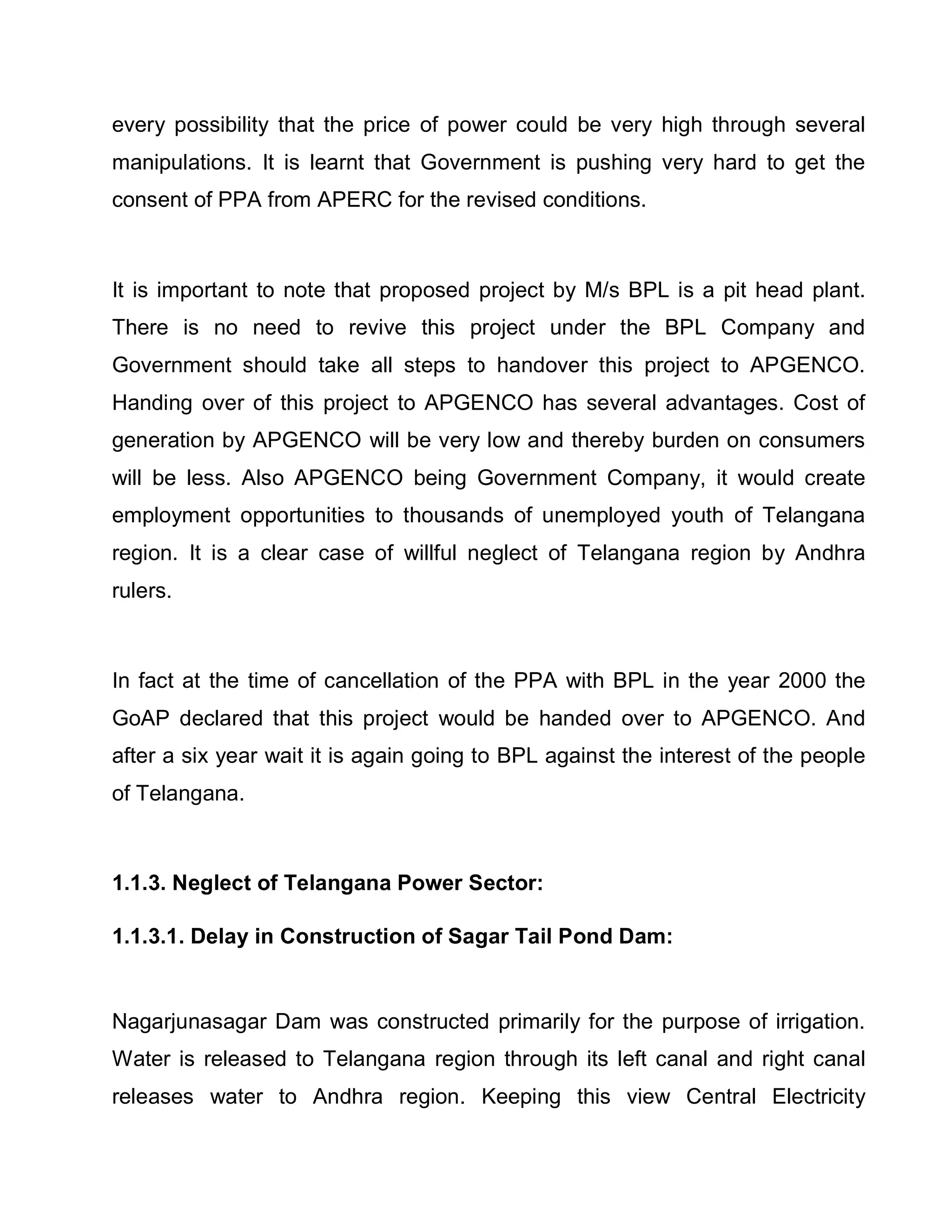 every possibility that the price of power could be very high through several
manipulations. It is learnt that Government is pushing very hard to get the
consent of PPA from APERC for the revised conditions.



It is important to note that proposed project by M/s BPL is a pit head plant.
There is no need to revive this project under the BPL Company and
Government should take all steps to handover this project to APGENCO.
Handing over of this project to APGENCO has several advantages. Cost of
generation by APGENCO will be very low and thereby burden on consumers
will be less. Also APGENCO being Government Company, it would create
employment opportunities to thousands of unemployed youth of Telangana
region. It is a clear case of willful neglect of Telangana region by Andhra
rulers.



In fact at the time of cancellation of the PPA with BPL in the year 2000 the
GoAP declared that this project would be handed over to APGENCO. And
after a six year wait it is again going to BPL against the interest of the people
of Telangana.



1.1.3. Neglect of Telangana Power Sector:

1.1.3.1. Delay in Construction of Sagar Tail Pond Dam:


Nagarjunasagar Dam was constructed primarily for the purpose of irrigation.
Water is released to Telangana region through its left canal and right canal
releases water to Andhra region. Keeping this view Central Electricity
 