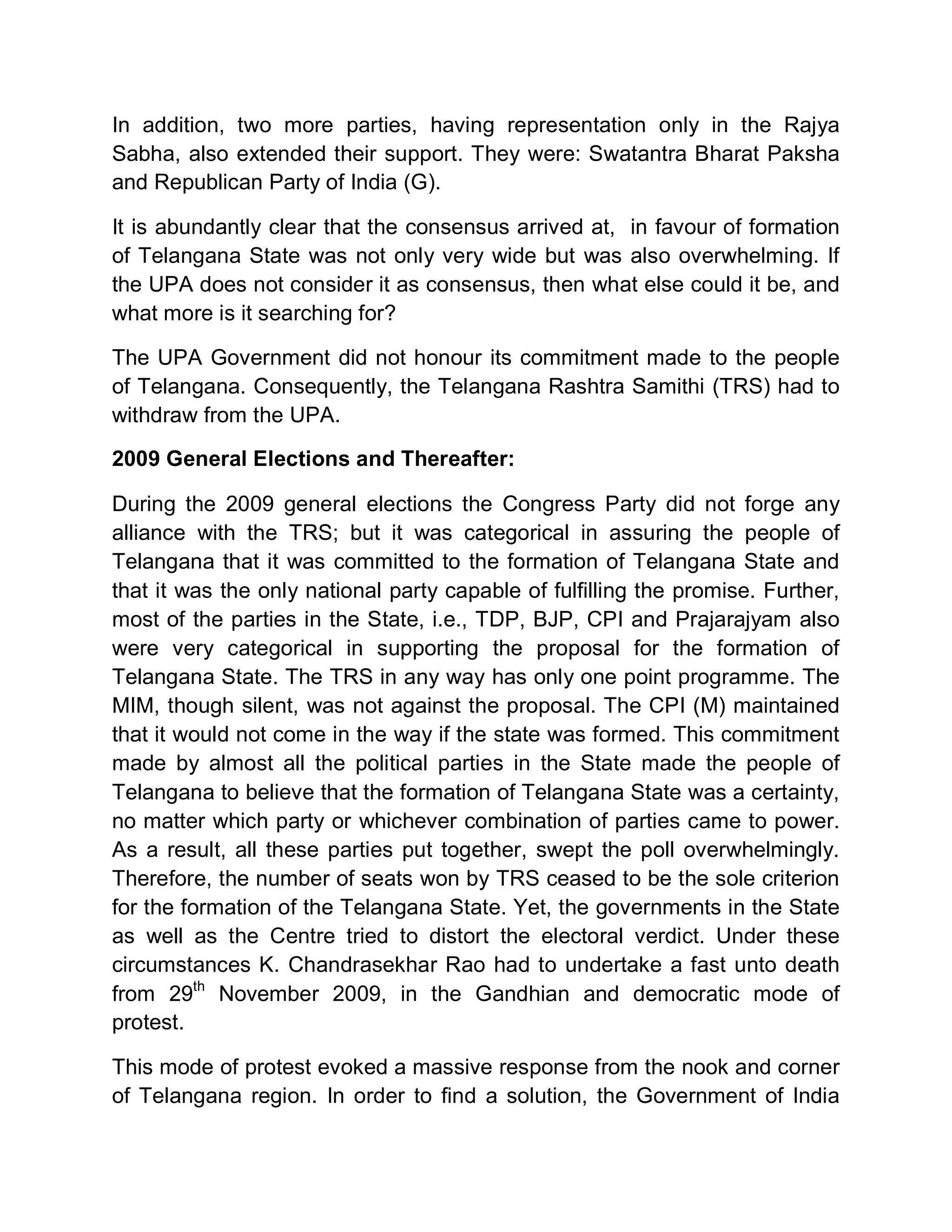In addition, two more parties, having representation only in the Rajya
Sabha, also extended their support. They were: Swatantra Bharat Paksha
and Republican Party of India (G).

It is abundantly clear that the consensus arrived at, in favour of formation
of Telangana State was not only very wide but was also overwhelming. If
the UPA does not consider it as consensus, then what else could it be, and
what more is it searching for?

The UPA Government did not honour its commitment made to the people
of Telangana. Consequently, the Telangana Rashtra Samithi (TRS) had to
withdraw from the UPA.

2009 General Elections and Thereafter:

During the 2009 general elections the Congress Party did not forge any
alliance with the TRS; but it was categorical in assuring the people of
Telangana that it was committed to the formation of Telangana State and
that it was the only national party capable of fulfilling the promise. Further,
most of the parties in the State, i.e., TDP, BJP, CPI and Prajarajyam also
were very categorical in supporting the proposal for the formation of
Telangana State. The TRS in any way has only one point programme. The
MIM, though silent, was not against the proposal. The CPI (M) maintained
that it would not come in the way if the state was formed. This commitment
made by almost all the political parties in the State made the people of
Telangana to believe that the formation of Telangana State was a certainty,
no matter which party or whichever combination of parties came to power.
As a result, all these parties put together, swept the poll overwhelmingly.
Therefore, the number of seats won by TRS ceased to be the sole criterion
for the formation of the Telangana State. Yet, the governments in the State
as well as the Centre tried to distort the electoral verdict. Under these
circumstances K. Chandrasekhar Rao had to undertake a fast unto death
from 29th November 2009, in the Gandhian and democratic mode of
protest.

This mode of protest evoked a massive response from the nook and corner
of Telangana region. In order to find a solution, the Government of India
 