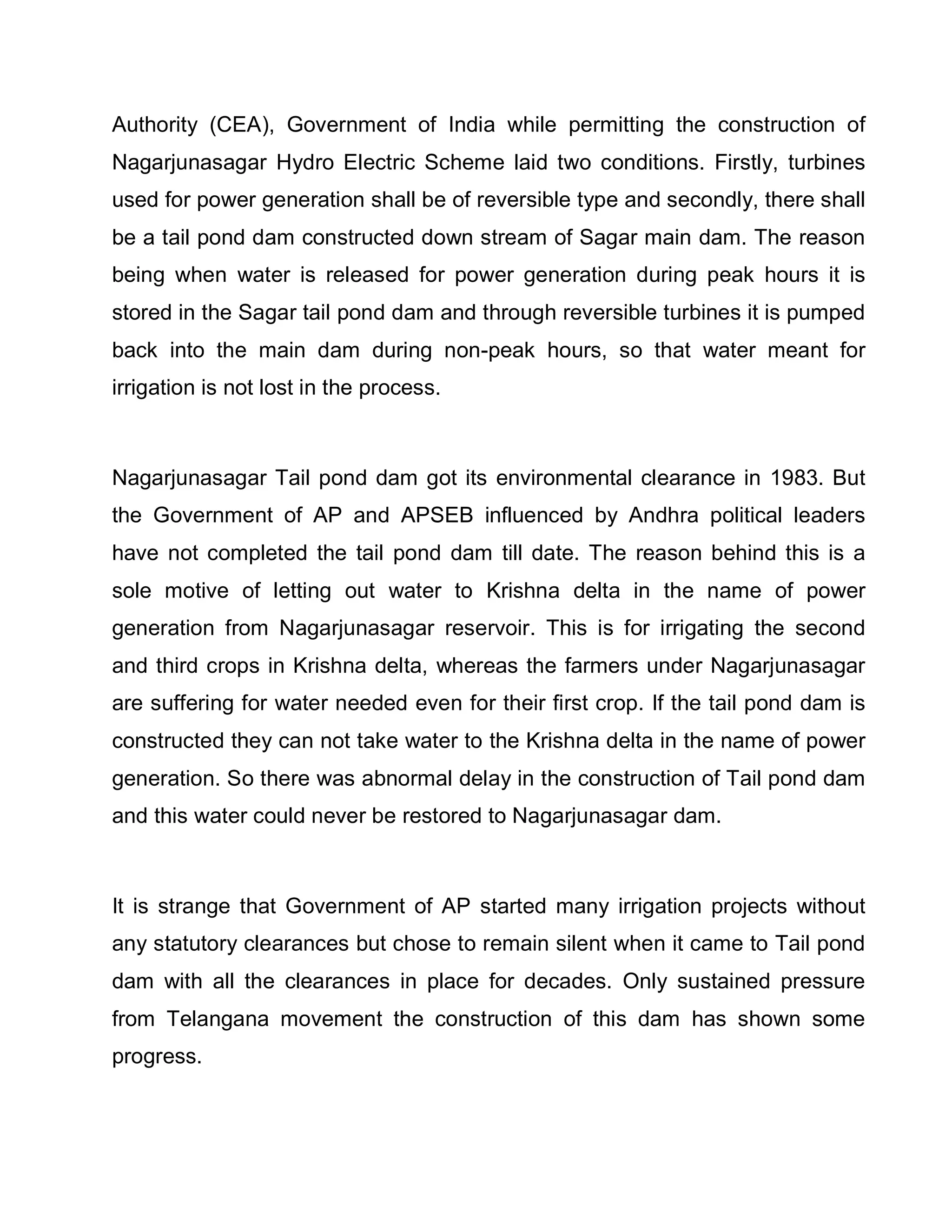Authority (CEA), Government of India while permitting the construction of
Nagarjunasagar Hydro Electric Scheme laid two conditions. Firstly, turbines
used for power generation shall be of reversible type and secondly, there shall
be a tail pond dam constructed down stream of Sagar main dam. The reason
being when water is released for power generation during peak hours it is
stored in the Sagar tail pond dam and through reversible turbines it is pumped
back into the main dam during non-peak hours, so that water meant for
irrigation is not lost in the process.



Nagarjunasagar Tail pond dam got its environmental clearance in 1983. But
the Government of AP and APSEB influenced by Andhra political leaders
have not completed the tail pond dam till date. The reason behind this is a
sole motive of letting out water to Krishna delta in the name of power
generation from Nagarjunasagar reservoir. This is for irrigating the second
and third crops in Krishna delta, whereas the farmers under Nagarjunasagar
are suffering for water needed even for their first crop. If the tail pond dam is
constructed they can not take water to the Krishna delta in the name of power
generation. So there was abnormal delay in the construction of Tail pond dam
and this water could never be restored to Nagarjunasagar dam.



It is strange that Government of AP started many irrigation projects without
any statutory clearances but chose to remain silent when it came to Tail pond
dam with all the clearances in place for decades. Only sustained pressure
from Telangana movement the construction of this dam has shown some
progress.
 