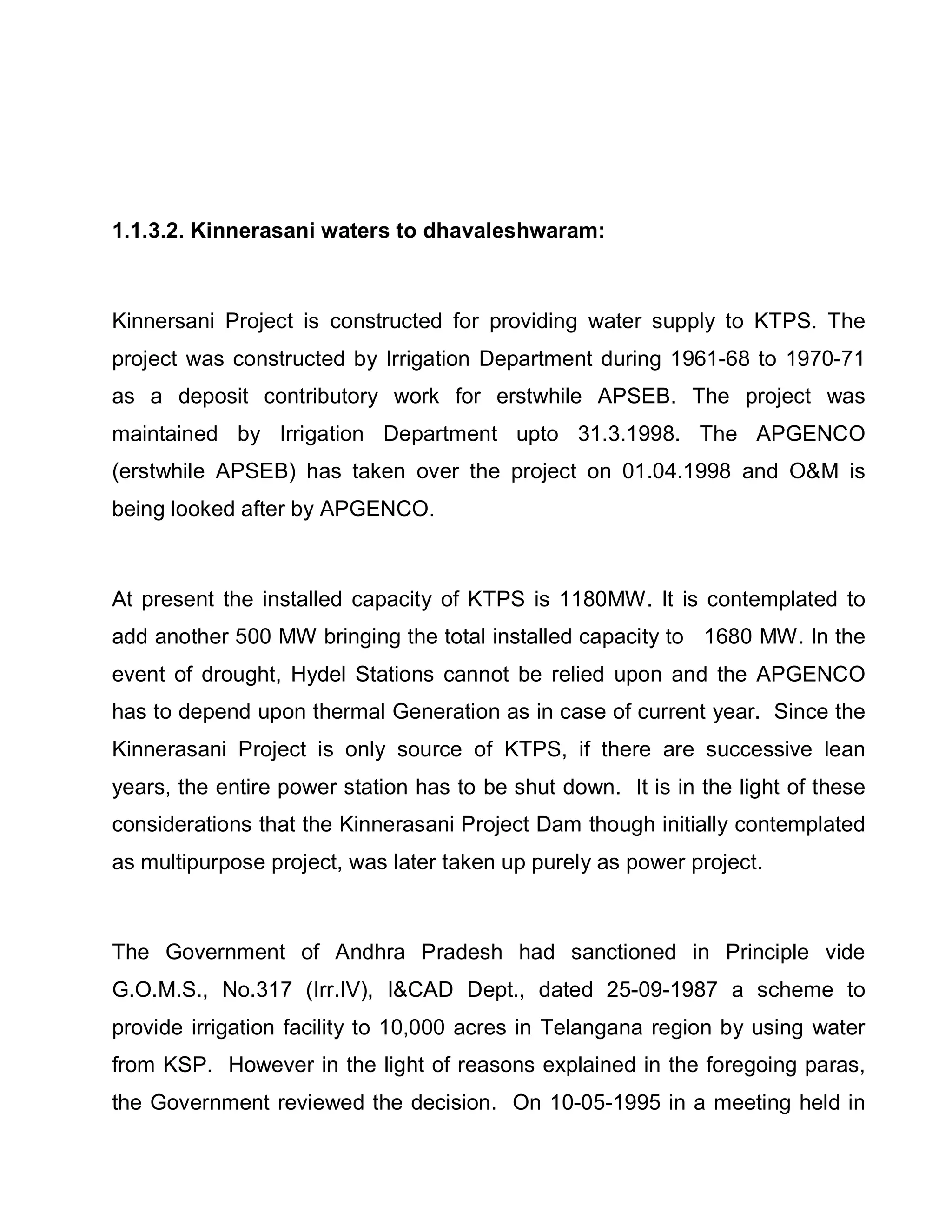 1.1.3.2. Kinnerasani waters to dhavaleshwaram:



Kinnersani Project is constructed for providing water supply to KTPS. The
project was constructed by Irrigation Department during 1961-68 to 1970-71
as a deposit contributory work for erstwhile APSEB. The project was
maintained by Irrigation Department upto 31.3.1998. The APGENCO
(erstwhile APSEB) has taken over the project on 01.04.1998 and OM is
being looked after by APGENCO.



At present the installed capacity of KTPS is 1180MW. It is contemplated to
add another 500 MW bringing the total installed capacity to 1680 MW. In the
event of drought, Hydel Stations cannot be relied upon and the APGENCO
has to depend upon thermal Generation as in case of current year. Since the
Kinnerasani Project is only source of KTPS, if there are successive lean
years, the entire power station has to be shut down. It is in the light of these
considerations that the Kinnerasani Project Dam though initially contemplated
as multipurpose project, was later taken up purely as power project.



The Government of Andhra Pradesh had sanctioned in Principle vide
G.O.M.S., No.317 (Irr.IV), ICAD Dept., dated 25-09-1987 a scheme to
provide irrigation facility to 10,000 acres in Telangana region by using water
from KSP. However in the light of reasons explained in the foregoing paras,
the Government reviewed the decision. On 10-05-1995 in a meeting held in
 