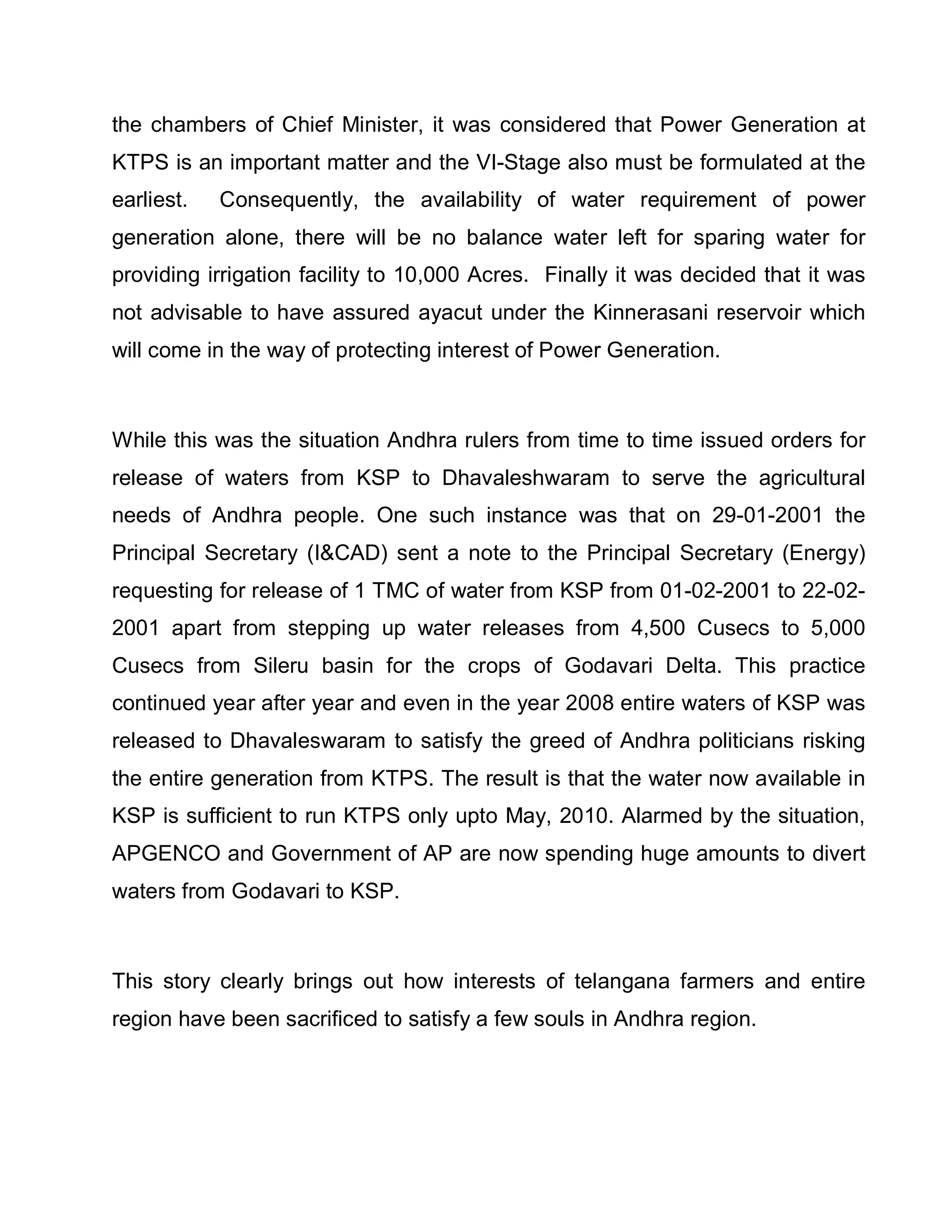 the chambers of Chief Minister, it was considered that Power Generation at
KTPS is an important matter and the VI-Stage also must be formulated at the
earliest.   Consequently, the availability of water requirement of power
generation alone, there will be no balance water left for sparing water for
providing irrigation facility to 10,000 Acres. Finally it was decided that it was
not advisable to have assured ayacut under the Kinnerasani reservoir which
will come in the way of protecting interest of Power Generation.



While this was the situation Andhra rulers from time to time issued orders for
release of waters from KSP to Dhavaleshwaram to serve the agricultural
needs of Andhra people. One such instance was that on 29-01-2001 the
Principal Secretary (ICAD) sent a note to the Principal Secretary (Energy)
requesting for release of 1 TMC of water from KSP from 01-02-2001 to 22-02-
2001 apart from stepping up water releases from 4,500 Cusecs to 5,000
Cusecs from Sileru basin for the crops of Godavari Delta. This practice
continued year after year and even in the year 2008 entire waters of KSP was
released to Dhavaleswaram to satisfy the greed of Andhra politicians risking
the entire generation from KTPS. The result is that the water now available in
KSP is sufficient to run KTPS only upto May, 2010. Alarmed by the situation,
APGENCO and Government of AP are now spending huge amounts to divert
waters from Godavari to KSP.



This story clearly brings out how interests of telangana farmers and entire
region have been sacrificed to satisfy a few souls in Andhra region.
 