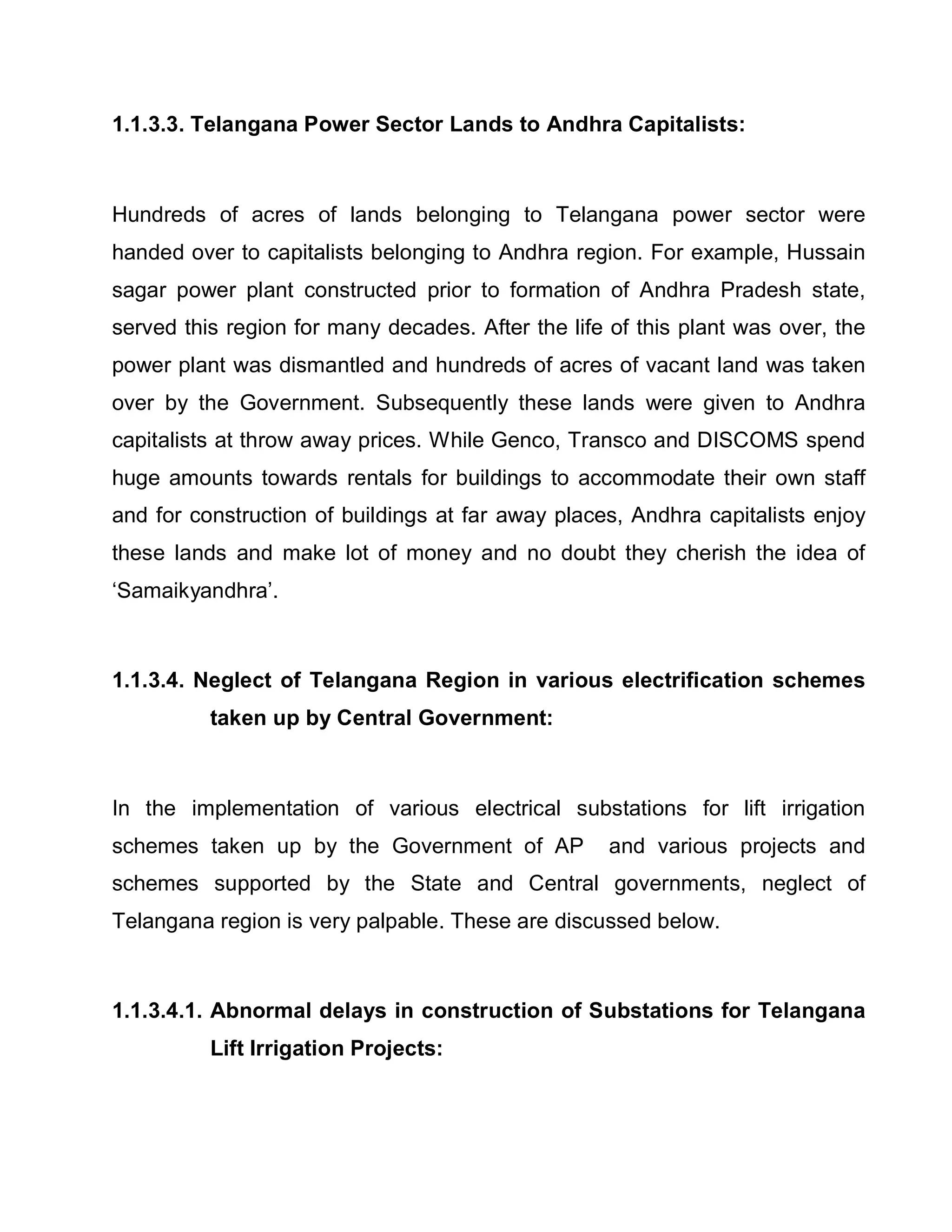 1.1.3.3. Telangana Power Sector Lands to Andhra Capitalists:



Hundreds of acres of lands belonging to Telangana power sector were
handed over to capitalists belonging to Andhra region. For example, Hussain
sagar power plant constructed prior to formation of Andhra Pradesh state,
served this region for many decades. After the life of this plant was over, the
power plant was dismantled and hundreds of acres of vacant land was taken
over by the Government. Subsequently these lands were given to Andhra
capitalists at throw away prices. While Genco, Transco and DISCOMS spend
huge amounts towards rentals for buildings to accommodate their own staff
and for construction of buildings at far away places, Andhra capitalists enjoy
these lands and make lot of money and no doubt they cherish the idea of
µSamaikyandhra¶.



1.1.3.4. Neglect of Telangana Region in various electrification schemes
          taken up by Central Government:



In the implementation of various electrical substations for lift irrigation
schemes taken up by the Government of AP            and various projects and
schemes supported by the State and Central governments, neglect of
Telangana region is very palpable. These are discussed below.



1.1.3.4.1. Abnormal delays in construction of Substations for Telangana
          Lift Irrigation Projects:
 