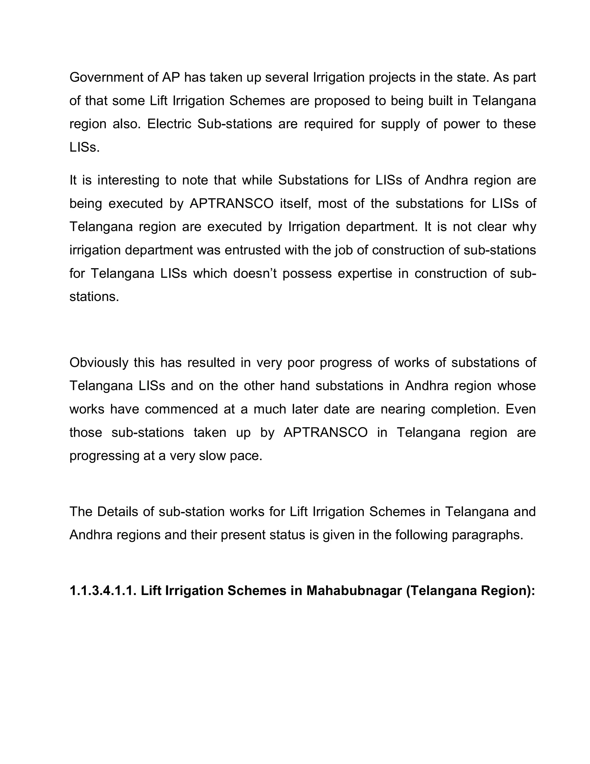 Government of AP has taken up several Irrigation projects in the state. As part
of that some Lift Irrigation Schemes are proposed to being built in Telangana
region also. Electric Sub-stations are required for supply of power to these
LISs.

It is interesting to note that while Substations for LISs of Andhra region are
being executed by APTRANSCO itself, most of the substations for LISs of
Telangana region are executed by Irrigation department. It is not clear why
irrigation department was entrusted with the job of construction of sub-stations
for Telangana LISs which doesn¶t possess expertise in construction of sub-
stations.



Obviously this has resulted in very poor progress of works of substations of
Telangana LISs and on the other hand substations in Andhra region whose
works have commenced at a much later date are nearing completion. Even
those sub-stations taken up by APTRANSCO in Telangana region are
progressing at a very slow pace.



The Details of sub-station works for Lift Irrigation Schemes in Telangana and
Andhra regions and their present status is given in the following paragraphs.



1.1.3.4.1.1. Lift Irrigation Schemes in Mahabubnagar (Telangana Region):
 