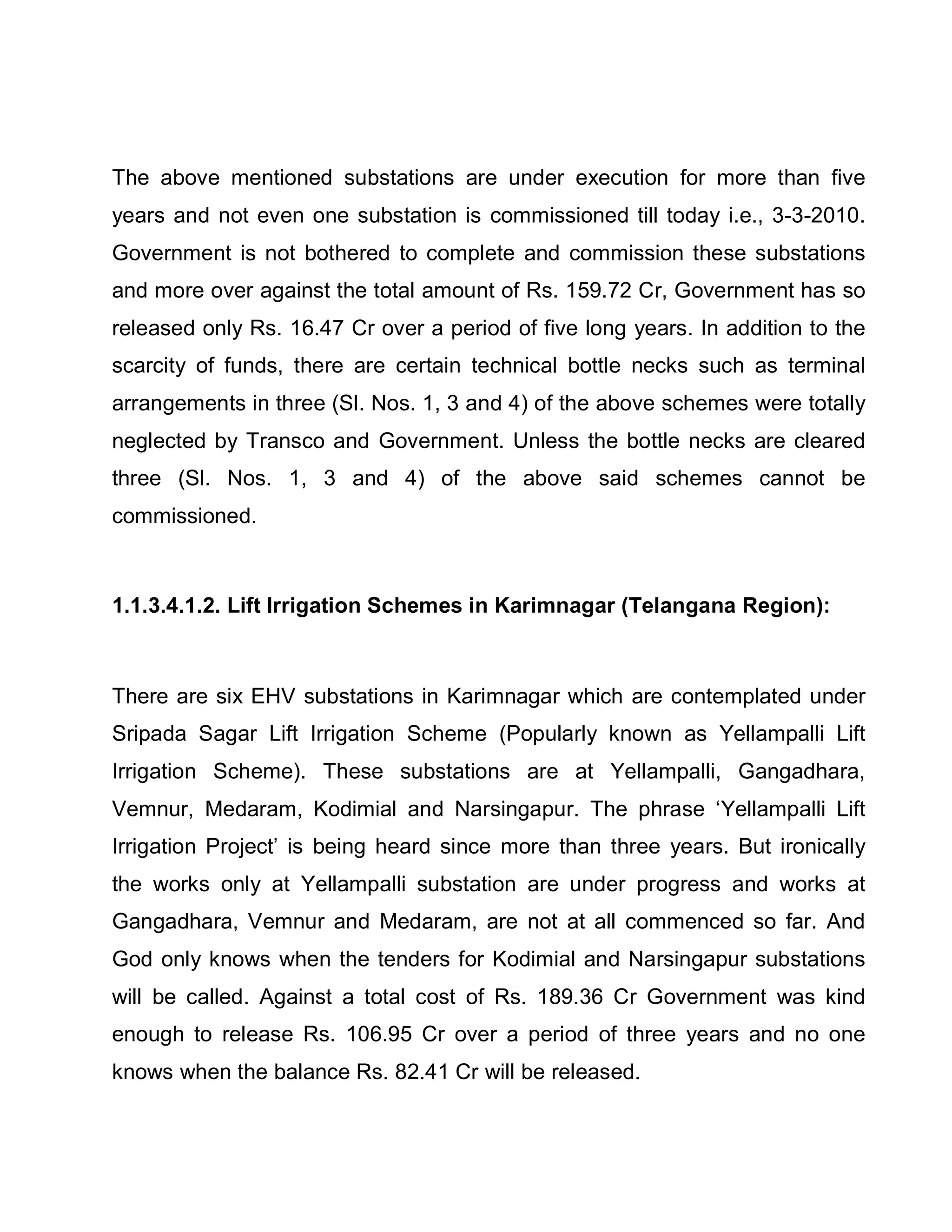 The above mentioned substations are under execution for more than five
years and not even one substation is commissioned till today i.e., 3-3-2010.
Government is not bothered to complete and commission these substations
and more over against the total amount of Rs. 159.72 Cr, Government has so
released only Rs. 16.47 Cr over a period of five long years. In addition to the
scarcity of funds, there are certain technical bottle necks such as terminal
arrangements in three (Sl. Nos. 1, 3 and 4) of the above schemes were totally
neglected by Transco and Government. Unless the bottle necks are cleared
three (Sl. Nos. 1, 3 and 4) of the above said schemes cannot be
commissioned.



1.1.3.4.1.2. Lift Irrigation Schemes in Karimnagar (Telangana Region):



There are six EHV substations in Karimnagar which are contemplated under
Sripada Sagar Lift Irrigation Scheme (Popularly known as Yellampalli Lift
Irrigation Scheme). These substations are at Yellampalli, Gangadhara,
Vemnur, Medaram, Kodimial and Narsingapur. The phrase µYellampalli Lift
Irrigation Project¶ is being heard since more than three years. But ironically
the works only at Yellampalli substation are under progress and works at
Gangadhara, Vemnur and Medaram, are not at all commenced so far. And
God only knows when the tenders for Kodimial and Narsingapur substations
will be called. Against a total cost of Rs. 189.36 Cr Government was kind
enough to release Rs. 106.95 Cr over a period of three years and no one
knows when the balance Rs. 82.41 Cr will be released.
 