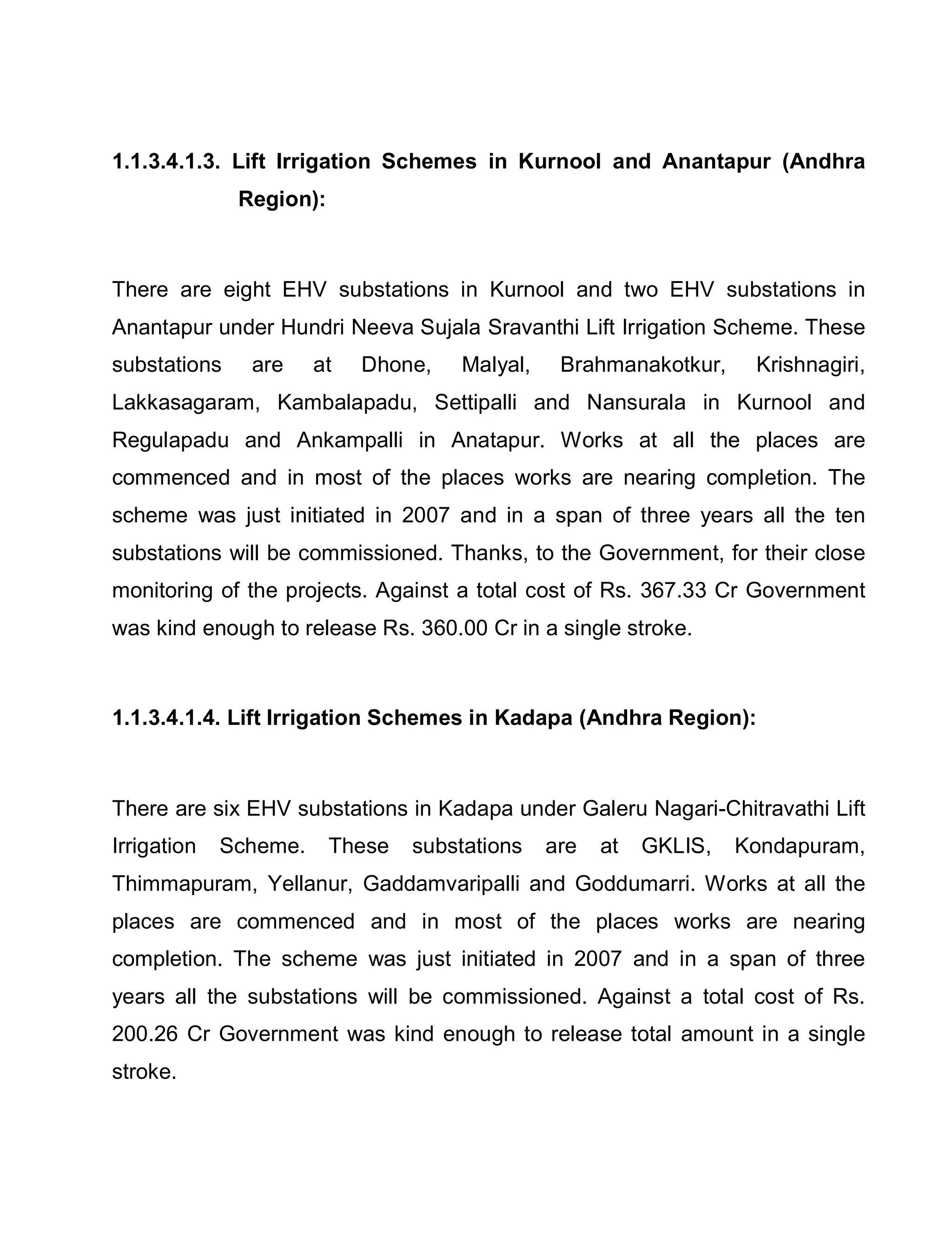 1.1.3.4.1.3. Lift Irrigation Schemes in Kurnool and Anantapur (Andhra
              Region):



There are eight EHV substations in Kurnool and two EHV substations in
Anantapur under Hundri Neeva Sujala Sravanthi Lift Irrigation Scheme. These
substations    are     at   Dhone,   Malyal,    Brahmanakotkur,     Krishnagiri,
Lakkasagaram, Kambalapadu, Settipalli and Nansurala in Kurnool and
Regulapadu and Ankampalli in Anatapur. Works at all the places are
commenced and in most of the places works are nearing completion. The
scheme was just initiated in 2007 and in a span of three years all the ten
substations will be commissioned. Thanks, to the Government, for their close
monitoring of the projects. Against a total cost of Rs. 367.33 Cr Government
was kind enough to release Rs. 360.00 Cr in a single stroke.



1.1.3.4.1.4. Lift Irrigation Schemes in Kadapa (Andhra Region):



There are six EHV substations in Kadapa under Galeru Nagari-Chitravathi Lift
Irrigation   Scheme.     These   substations   are   at   GKLIS,   Kondapuram,
Thimmapuram, Yellanur, Gaddamvaripalli and Goddumarri. Works at all the
places are commenced and in most of the places works are nearing
completion. The scheme was just initiated in 2007 and in a span of three
years all the substations will be commissioned. Against a total cost of Rs.
200.26 Cr Government was kind enough to release total amount in a single
stroke.
 