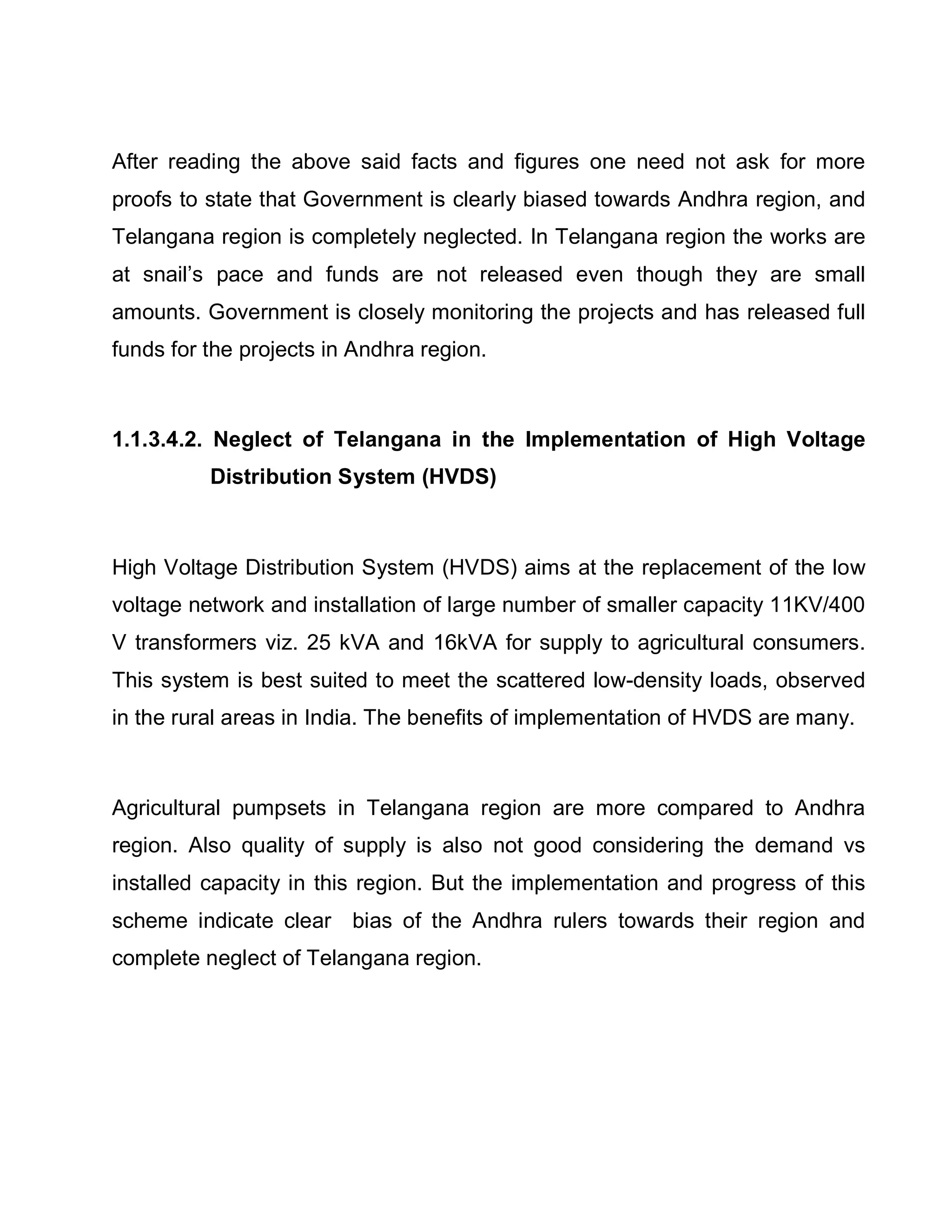 After reading the above said facts and figures one need not ask for more
proofs to state that Government is clearly biased towards Andhra region, and
Telangana region is completely neglected. In Telangana region the works are
at snail¶s pace and funds are not released even though they are small
amounts. Government is closely monitoring the projects and has released full
funds for the projects in Andhra region.



1.1.3.4.2. Neglect of Telangana in the Implementation of High Voltage
          Distribution System (HVDS)



High Voltage Distribution System (HVDS) aims at the replacement of the low
voltage network and installation of large number of smaller capacity 11KV/400
V transformers viz. 25 kVA and 16kVA for supply to agricultural consumers.
This system is best suited to meet the scattered low-density loads, observed
in the rural areas in India. The benefits of implementation of HVDS are many.



Agricultural pumpsets in Telangana region are more compared to Andhra
region. Also quality of supply is also not good considering the demand vs
installed capacity in this region. But the implementation and progress of this
scheme indicate clear bias of the Andhra rulers towards their region and
complete neglect of Telangana region.
 