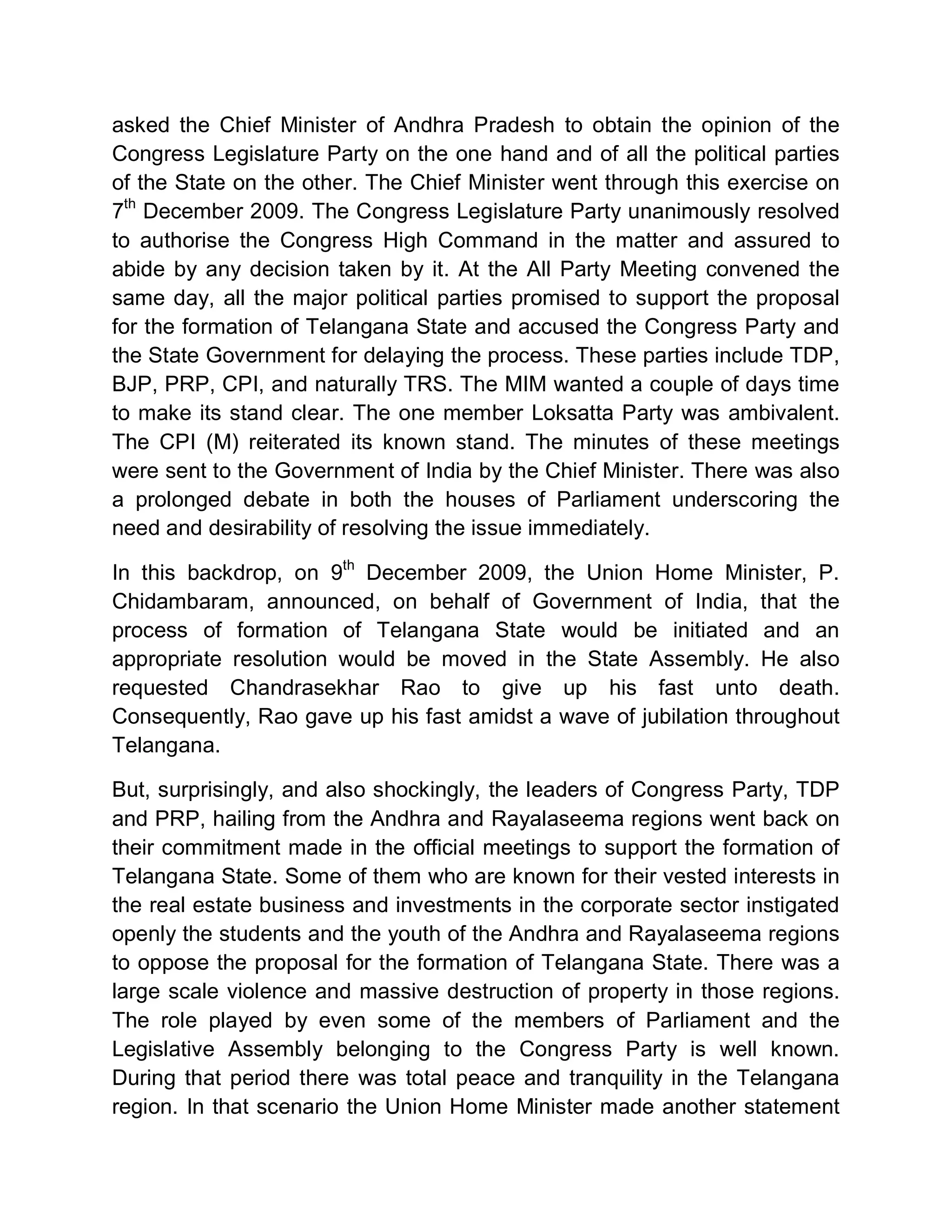 asked the Chief Minister of Andhra Pradesh to obtain the opinion of the
Congress Legislature Party on the one hand and of all the political parties
of the State on the other. The Chief Minister went through this exercise on
7th December 2009. The Congress Legislature Party unanimously resolved
to authorise the Congress High Command in the matter and assured to
abide by any decision taken by it. At the All Party Meeting convened the
same day, all the major political parties promised to support the proposal
for the formation of Telangana State and accused the Congress Party and
the State Government for delaying the process. These parties include TDP,
BJP, PRP, CPI, and naturally TRS. The MIM wanted a couple of days time
to make its stand clear. The one member Loksatta Party was ambivalent.
The CPI (M) reiterated its known stand. The minutes of these meetings
were sent to the Government of India by the Chief Minister. There was also
a prolonged debate in both the houses of Parliament underscoring the
need and desirability of resolving the issue immediately.

In this backdrop, on 9th December 2009, the Union Home Minister, P.
Chidambaram, announced, on behalf of Government of India, that the
process of formation of Telangana State would be initiated and an
appropriate resolution would be moved in the State Assembly. He also
requested Chandrasekhar Rao to give up his fast unto death.
Consequently, Rao gave up his fast amidst a wave of jubilation throughout
Telangana.

But, surprisingly, and also shockingly, the leaders of Congress Party, TDP
and PRP, hailing from the Andhra and Rayalaseema regions went back on
their commitment made in the official meetings to support the formation of
Telangana State. Some of them who are known for their vested interests in
the real estate business and investments in the corporate sector instigated
openly the students and the youth of the Andhra and Rayalaseema regions
to oppose the proposal for the formation of Telangana State. There was a
large scale violence and massive destruction of property in those regions.
The role played by even some of the members of Parliament and the
Legislative Assembly belonging to the Congress Party is well known.
During that period there was total peace and tranquility in the Telangana
region. In that scenario the Union Home Minister made another statement
 