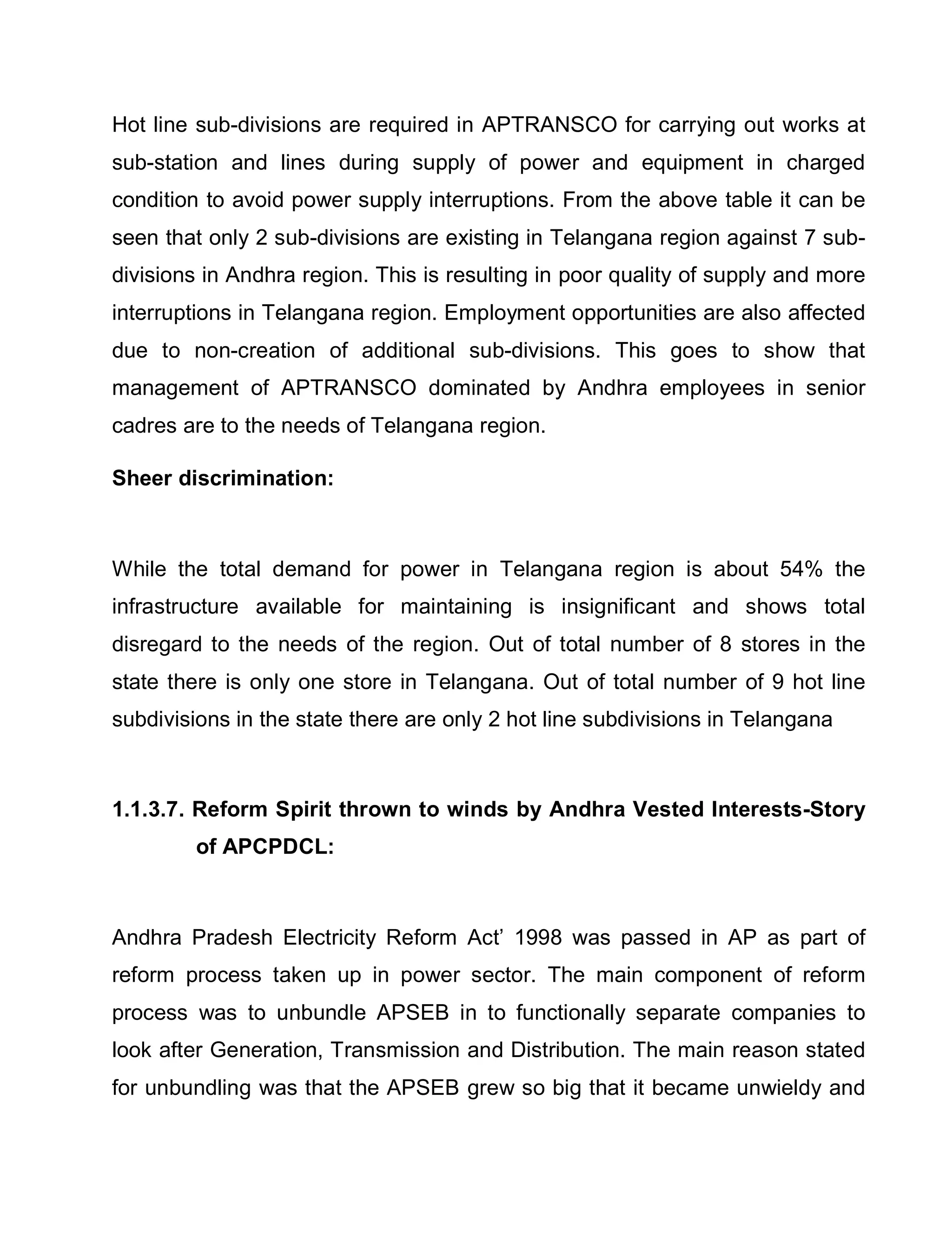 Hot line sub-divisions are required in APTRANSCO for carrying out works at
sub-station and lines during supply of power and equipment in charged
condition to avoid power supply interruptions. From the above table it can be
seen that only 2 sub-divisions are existing in Telangana region against 7 sub-
divisions in Andhra region. This is resulting in poor quality of supply and more
interruptions in Telangana region. Employment opportunities are also affected
due to non-creation of additional sub-divisions. This goes to show that
management of APTRANSCO dominated by Andhra employees in senior
cadres are to the needs of Telangana region.

Sheer discrimination:



While the total demand for power in Telangana region is about 54% the
infrastructure available for maintaining is insignificant and shows total
disregard to the needs of the region. Out of total number of 8 stores in the
state there is only one store in Telangana. Out of total number of 9 hot line
subdivisions in the state there are only 2 hot line subdivisions in Telangana



1.1.3.7. Reform Spirit thrown to winds by Andhra Vested Interests-Story
        of APCPDCL:



Andhra Pradesh Electricity Reform Act¶ 1998 was passed in AP as part of
reform process taken up in power sector. The main component of reform
process was to unbundle APSEB in to functionally separate companies to
look after Generation, Transmission and Distribution. The main reason stated
for unbundling was that the APSEB grew so big that it became unwieldy and
 