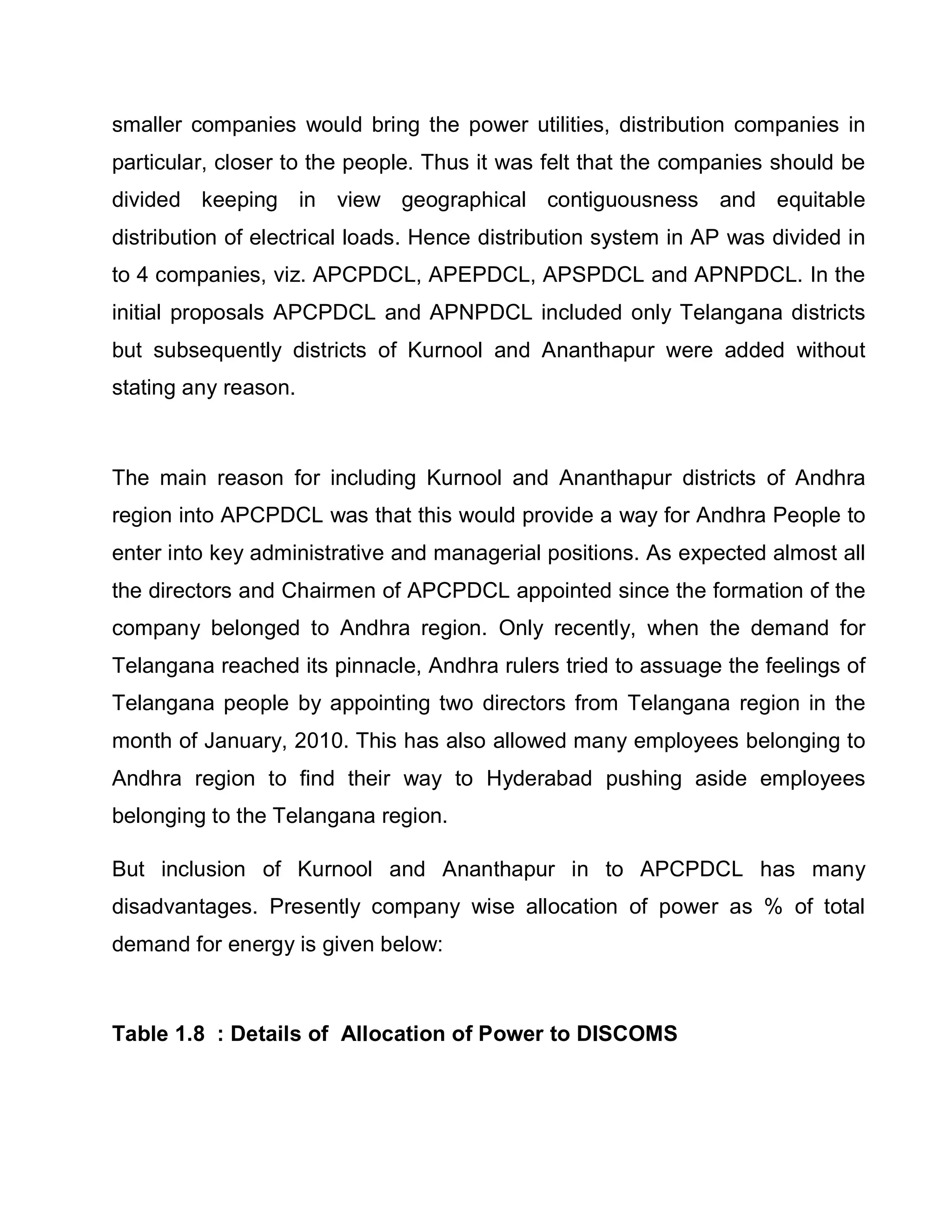 smaller companies would bring the power utilities, distribution companies in
particular, closer to the people. Thus it was felt that the companies should be
divided keeping in view geographical contiguousness and equitable
distribution of electrical loads. Hence distribution system in AP was divided in
to 4 companies, viz. APCPDCL, APEPDCL, APSPDCL and APNPDCL. In the
initial proposals APCPDCL and APNPDCL included only Telangana districts
but subsequently districts of Kurnool and Ananthapur were added without
stating any reason.



The main reason for including Kurnool and Ananthapur districts of Andhra
region into APCPDCL was that this would provide a way for Andhra People to
enter into key administrative and managerial positions. As expected almost all
the directors and Chairmen of APCPDCL appointed since the formation of the
company belonged to Andhra region. Only recently, when the demand for
Telangana reached its pinnacle, Andhra rulers tried to assuage the feelings of
Telangana people by appointing two directors from Telangana region in the
month of January, 2010. This has also allowed many employees belonging to
Andhra region to find their way to Hyderabad pushing aside employees
belonging to the Telangana region.

But inclusion of Kurnool and Ananthapur in to APCPDCL has many
disadvantages. Presently company wise allocation of power as % of total
demand for energy is given below:



Table 1.8 : Details of Allocation of Power to DISCOMS
 