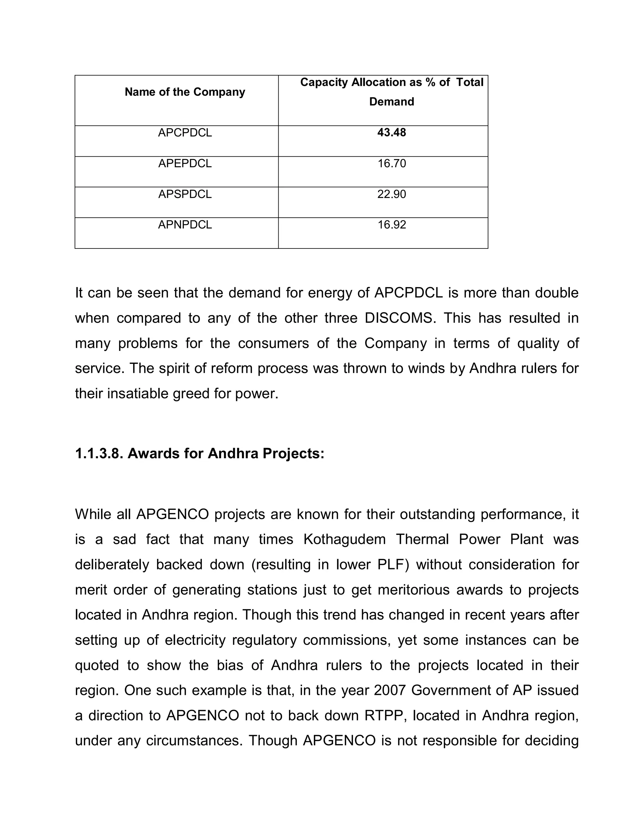 Capacity Allocation as % of Total
        Name of the Company
                                                Demand

             APCPDCL                             43.48

             APEPDCL                             16.70

             APSPDCL                             22.90

             APNPDCL                             16.92




It can be seen that the demand for energy of APCPDCL is more than double
when compared to any of the other three DISCOMS. This has resulted in
many problems for the consumers of the Company in terms of quality of
service. The spirit of reform process was thrown to winds by Andhra rulers for
their insatiable greed for power.



1.1.3.8. Awards for Andhra Projects:



While all APGENCO projects are known for their outstanding performance, it
is a sad fact that many times Kothagudem Thermal Power Plant was
deliberately backed down (resulting in lower PLF) without consideration for
merit order of generating stations just to get meritorious awards to projects
located in Andhra region. Though this trend has changed in recent years after
setting up of electricity regulatory commissions, yet some instances can be
quoted to show the bias of Andhra rulers to the projects located in their
region. One such example is that, in the year 2007 Government of AP issued
a direction to APGENCO not to back down RTPP, located in Andhra region,
under any circumstances. Though APGENCO is not responsible for deciding
 