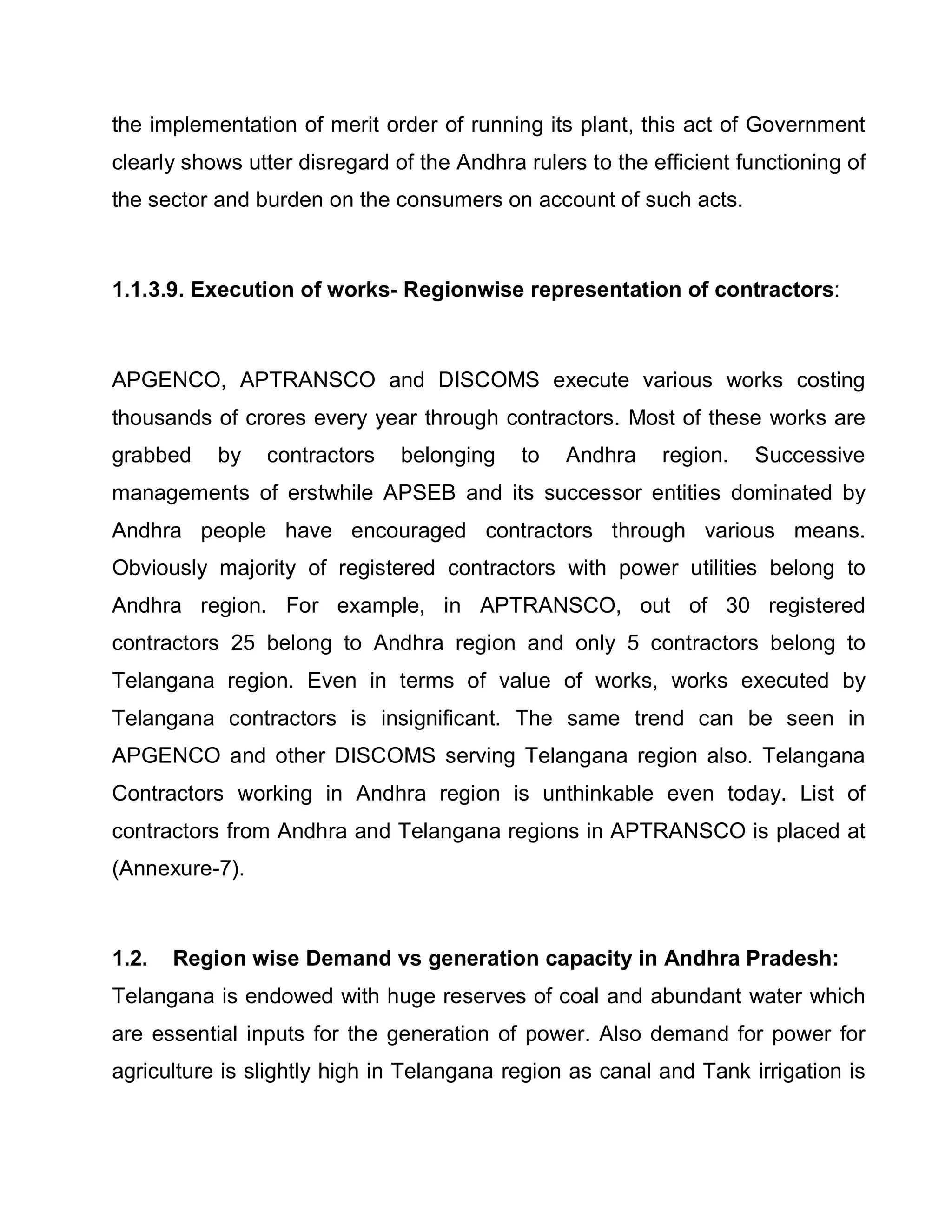 the implementation of merit order of running its plant, this act of Government
clearly shows utter disregard of the Andhra rulers to the efficient functioning of
the sector and burden on the consumers on account of such acts.



1.1.3.9. Execution of works- Regionwise representation of contractors:



APGENCO, APTRANSCO and DISCOMS execute various works costing
thousands of crores every year through contractors. Most of these works are
grabbed    by   contractors    belonging    to   Andhra    region.   Successive
managements of erstwhile APSEB and its successor entities dominated by
Andhra people have encouraged contractors through various means.
Obviously majority of registered contractors with power utilities belong to
Andhra region. For example, in APTRANSCO, out of 30 registered
contractors 25 belong to Andhra region and only 5 contractors belong to
Telangana region. Even in terms of value of works, works executed by
Telangana contractors is insignificant. The same trend can be seen in
APGENCO and other DISCOMS serving Telangana region also. Telangana
Contractors working in Andhra region is unthinkable even today. List of
contractors from Andhra and Telangana regions in APTRANSCO is placed at
(Annexure-7).



1.2.   Region wise Demand vs generation capacity in Andhra Pradesh:
Telangana is endowed with huge reserves of coal and abundant water which
are essential inputs for the generation of power. Also demand for power for
agriculture is slightly high in Telangana region as canal and Tank irrigation is
 