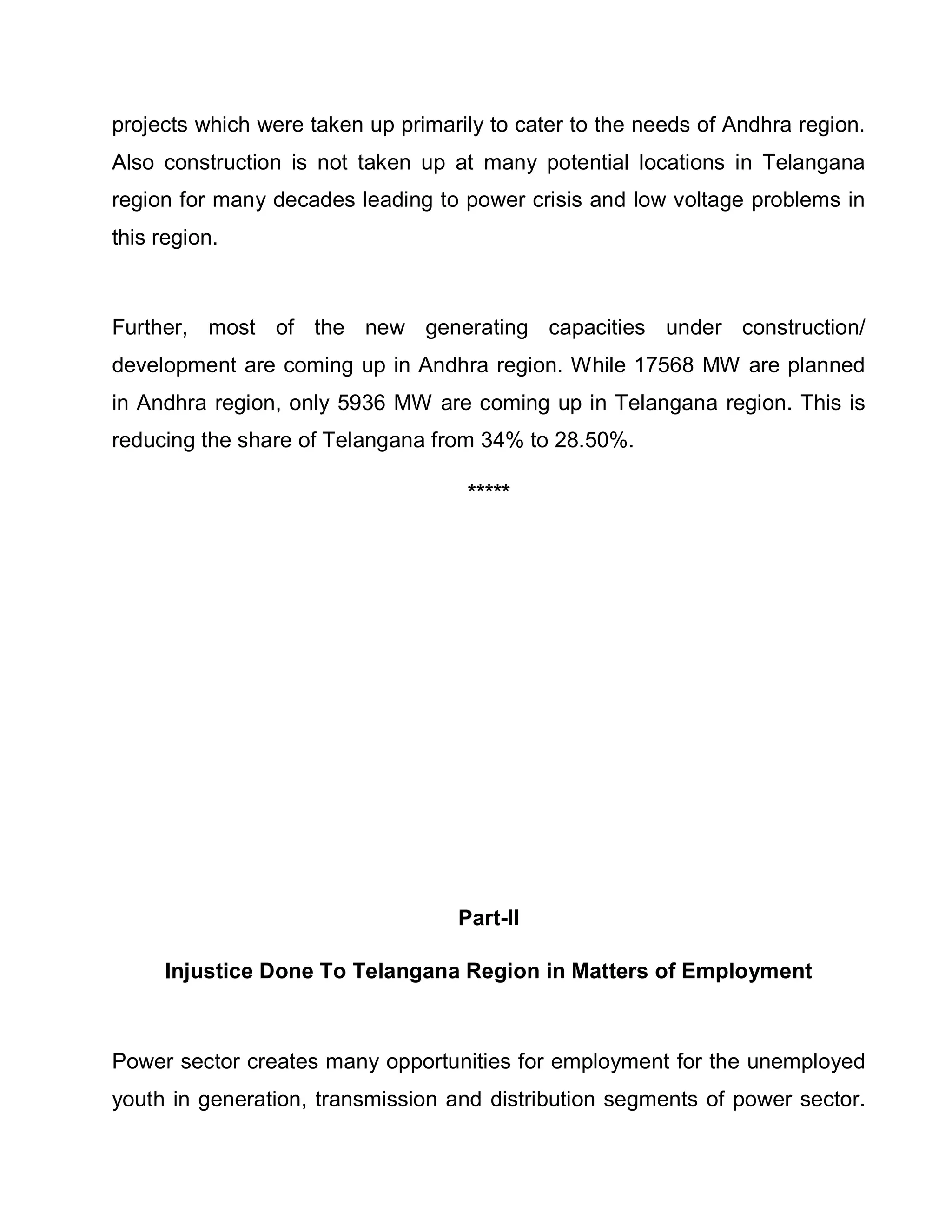 projects which were taken up primarily to cater to the needs of Andhra region.
Also construction is not taken up at many potential locations in Telangana
region for many decades leading to power crisis and low voltage problems in
this region.



Further, most of the new generating capacities under construction/
development are coming up in Andhra region. While 17568 MW are planned
in Andhra region, only 5936 MW are coming up in Telangana region. This is
reducing the share of Telangana from 34% to 28.50%.

                                    *****




                                   Part-II

     Injustice Done To Telangana Region in Matters of Employment



Power sector creates many opportunities for employment for the unemployed
youth in generation, transmission and distribution segments of power sector.
 