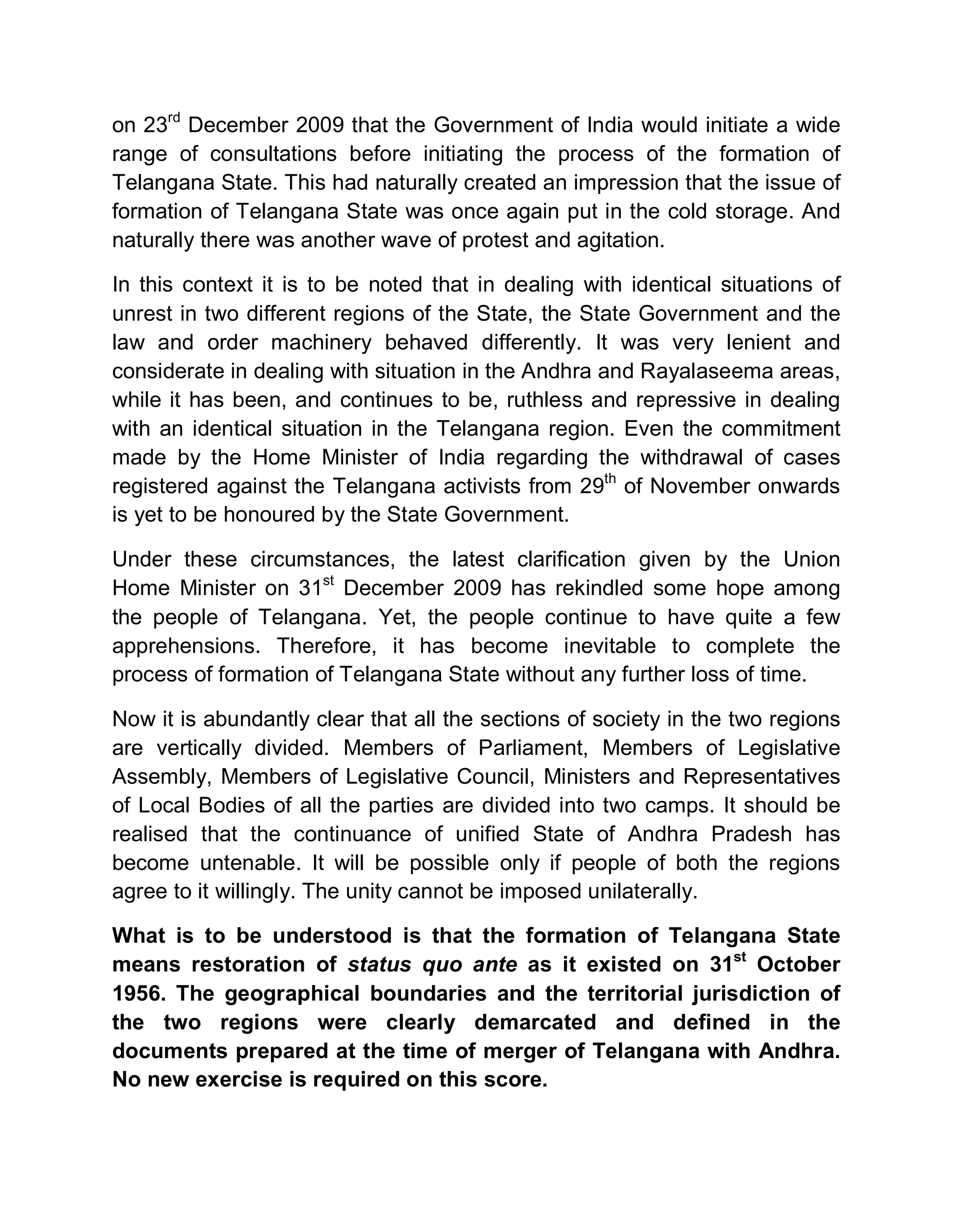 on 23rd December 2009 that the Government of India would initiate a wide
range of consultations before initiating the process of the formation of
Telangana State. This had naturally created an impression that the issue of
formation of Telangana State was once again put in the cold storage. And
naturally there was another wave of protest and agitation.

In this context it is to be noted that in dealing with identical situations of
unrest in two different regions of the State, the State Government and the
law and order machinery behaved differently. It was very lenient and
considerate in dealing with situation in the Andhra and Rayalaseema areas,
while it has been, and continues to be, ruthless and repressive in dealing
with an identical situation in the Telangana region. Even the commitment
made by the Home Minister of India regarding the withdrawal of cases
registered against the Telangana activists from 29th of November onwards
is yet to be honoured by the State Government.

Under these circumstances, the latest clarification given by the Union
Home Minister on 31st December 2009 has rekindled some hope among
the people of Telangana. Yet, the people continue to have quite a few
apprehensions. Therefore, it has become inevitable to complete the
process of formation of Telangana State without any further loss of time.

Now it is abundantly clear that all the sections of society in the two regions
are vertically divided. Members of Parliament, Members of Legislative
Assembly, Members of Legislative Council, Ministers and Representatives
of Local Bodies of all the parties are divided into two camps. It should be
realised that the continuance of unified State of Andhra Pradesh has
become untenable. It will be possible only if people of both the regions
agree to it willingly. The unity cannot be imposed unilaterally.

What is to be understood is that the formation of Telangana State
means restoration of status quo ante as it existed on 31st October
1956. The geographical boundaries and the territorial jurisdiction of
the two regions were clearly demarcated and defined in the
documents prepared at the time of merger of Telangana with Andhra.
No new exercise is required on this score.
 
