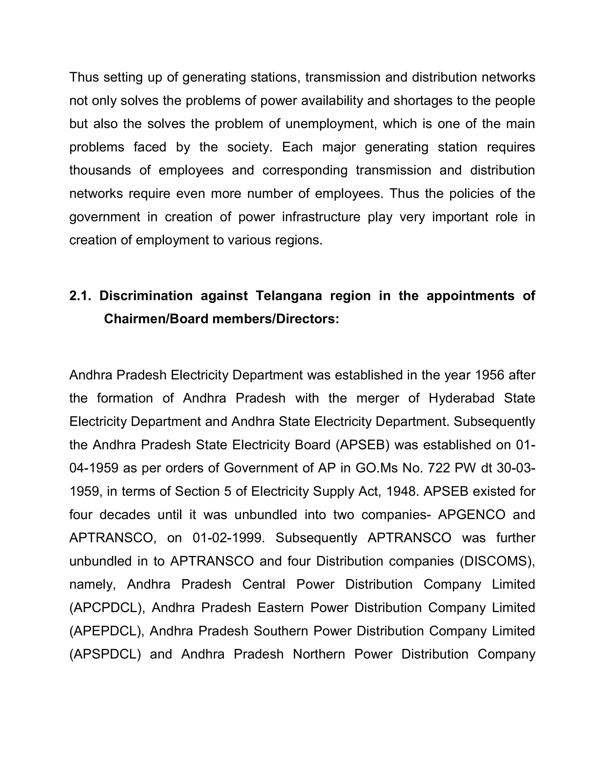 Thus setting up of generating stations, transmission and distribution networks
not only solves the problems of power availability and shortages to the people
but also the solves the problem of unemployment, which is one of the main
problems faced by the society. Each major generating station requires
thousands of employees and corresponding transmission and distribution
networks require even more number of employees. Thus the policies of the
government in creation of power infrastructure play very important role in
creation of employment to various regions.



2.1. Discrimination against Telangana region in the appointments of
     Chairmen/Board members/Directors:



Andhra Pradesh Electricity Department was established in the year 1956 after
the formation of Andhra Pradesh with the merger of Hyderabad State
Electricity Department and Andhra State Electricity Department. Subsequently
the Andhra Pradesh State Electricity Board (APSEB) was established on 01-
04-1959 as per orders of Government of AP in GO.Ms No. 722 PW dt 30-03-
1959, in terms of Section 5 of Electricity Supply Act, 1948. APSEB existed for
four decades until it was unbundled into two companies- APGENCO and
APTRANSCO, on 01-02-1999. Subsequently APTRANSCO was further
unbundled in to APTRANSCO and four Distribution companies (DISCOMS),
namely, Andhra Pradesh Central Power Distribution Company Limited
(APCPDCL), Andhra Pradesh Eastern Power Distribution Company Limited
(APEPDCL), Andhra Pradesh Southern Power Distribution Company Limited
(APSPDCL) and Andhra Pradesh Northern Power Distribution Company
 