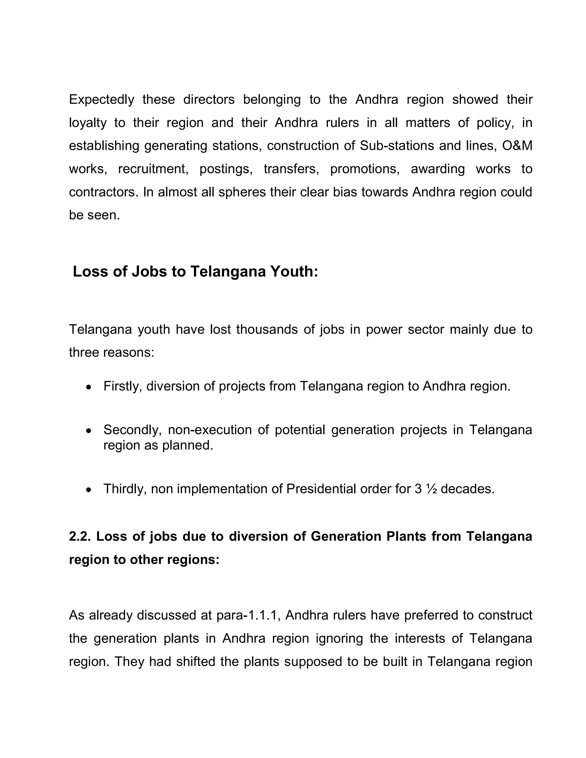 Expectedly these directors belonging to the Andhra region showed their
loyalty to their region and their Andhra rulers in all matters of policy, in
establishing generating stations, construction of Sub-stations and lines, OM
works, recruitment, postings, transfers, promotions, awarding works to
contractors. In almost all spheres their clear bias towards Andhra region could
be seen.



Loss of Jobs to Telangana Youth:


Telangana youth have lost thousands of jobs in power sector mainly due to
three reasons:

  y Firstly, diversion of projects from Telangana region to Andhra region.


  y Secondly, non-execution of potential generation projects in Telangana
    region as planned.


  y Thirdly, non implementation of Presidential order for 3 ½ decades.


2.2. Loss of jobs due to diversion of Generation Plants from Telangana
region to other regions:



As already discussed at para-1.1.1, Andhra rulers have preferred to construct
the generation plants in Andhra region ignoring the interests of Telangana
region. They had shifted the plants supposed to be built in Telangana region
 