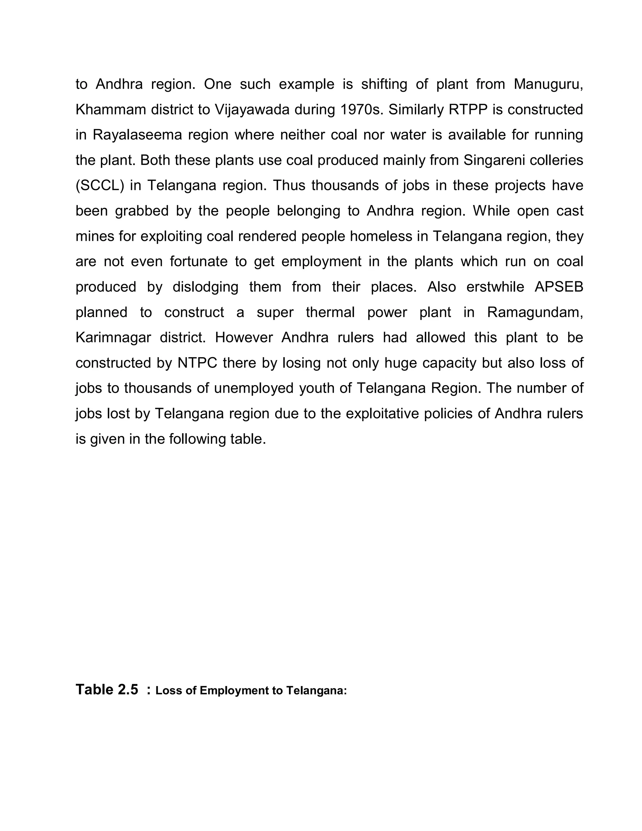 to Andhra region. One such example is shifting of plant from Manuguru,
Khammam district to Vijayawada during 1970s. Similarly RTPP is constructed
in Rayalaseema region where neither coal nor water is available for running
the plant. Both these plants use coal produced mainly from Singareni colleries
(SCCL) in Telangana region. Thus thousands of jobs in these projects have
been grabbed by the people belonging to Andhra region. While open cast
mines for exploiting coal rendered people homeless in Telangana region, they
are not even fortunate to get employment in the plants which run on coal
produced by dislodging them from their places. Also erstwhile APSEB
planned to construct a super thermal power plant in Ramagundam,
Karimnagar district. However Andhra rulers had allowed this plant to be
constructed by NTPC there by losing not only huge capacity but also loss of
jobs to thousands of unemployed youth of Telangana Region. The number of
jobs lost by Telangana region due to the exploitative policies of Andhra rulers
is given in the following table.




Table 2.5 : Loss of Employment to Telangana:
 