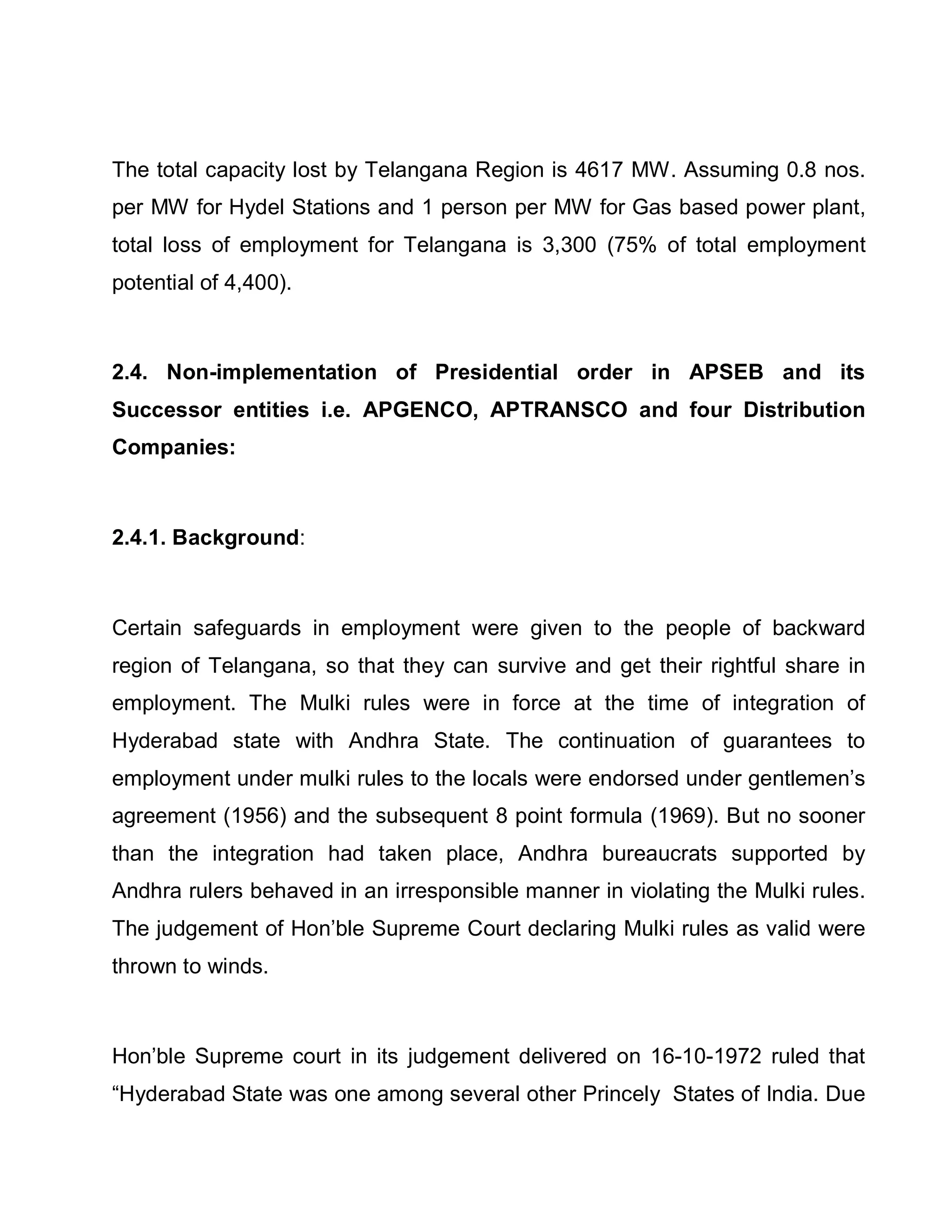The total capacity lost by Telangana Region is 4617 MW. Assuming 0.8 nos.
per MW for Hydel Stations and 1 person per MW for Gas based power plant,
total loss of employment for Telangana is 3,300 (75% of total employment
potential of 4,400).



2.4. Non-implementation of Presidential order in APSEB and its
Successor entities i.e. APGENCO, APTRANSCO and four Distribution
Companies:



2.4.1. Background:



Certain safeguards in employment were given to the people of backward
region of Telangana, so that they can survive and get their rightful share in
employment. The Mulki rules were in force at the time of integration of
Hyderabad state with Andhra State. The continuation of guarantees to
employment under mulki rules to the locals were endorsed under gentlemen¶s
agreement (1956) and the subsequent 8 point formula (1969). But no sooner
than the integration had taken place, Andhra bureaucrats supported by
Andhra rulers behaved in an irresponsible manner in violating the Mulki rules.
The judgement of Hon¶ble Supreme Court declaring Mulki rules as valid were
thrown to winds.



Hon¶ble Supreme court in its judgement delivered on 16-10-1972 ruled that
³Hyderabad State was one among several other Princely States of India. Due
 