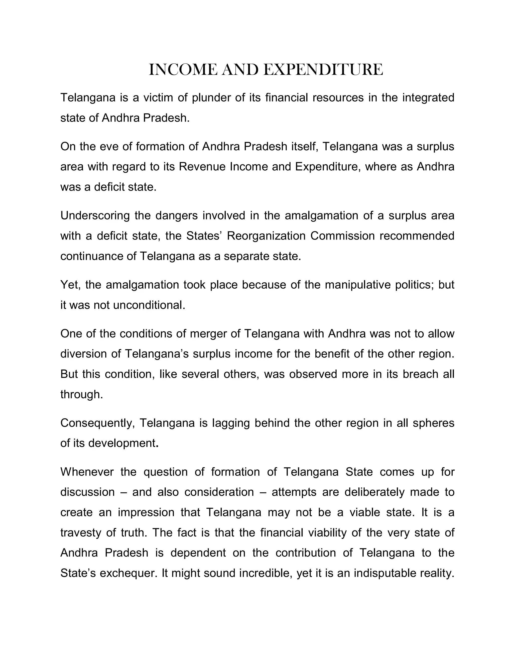 INCOME AND EXPENDITURE
Telangana is a victim of plunder of its financial resources in the integrated
state of Andhra Pradesh.

On the eve of formation of Andhra Pradesh itself, Telangana was a surplus
area with regard to its Revenue Income and Expenditure, where as Andhra
was a deficit state.

Underscoring the dangers involved in the amalgamation of a surplus area
with a deficit state, the States¶ Reorganization Commission recommended
continuance of Telangana as a separate state.

Yet, the amalgamation took place because of the manipulative politics; but
it was not unconditional.

One of the conditions of merger of Telangana with Andhra was not to allow
diversion of Telangana¶s surplus income for the benefit of the other region.
But this condition, like several others, was observed more in its breach all
through.

Consequently, Telangana is lagging behind the other region in all spheres
of its development.

Whenever the question of formation of Telangana State comes up for
discussion ± and also consideration ± attempts are deliberately made to
create an impression that Telangana may not be a viable state. It is a
travesty of truth. The fact is that the financial viability of the very state of
Andhra Pradesh is dependent on the contribution of Telangana to the
State¶s exchequer. It might sound incredible, yet it is an indisputable reality.
 