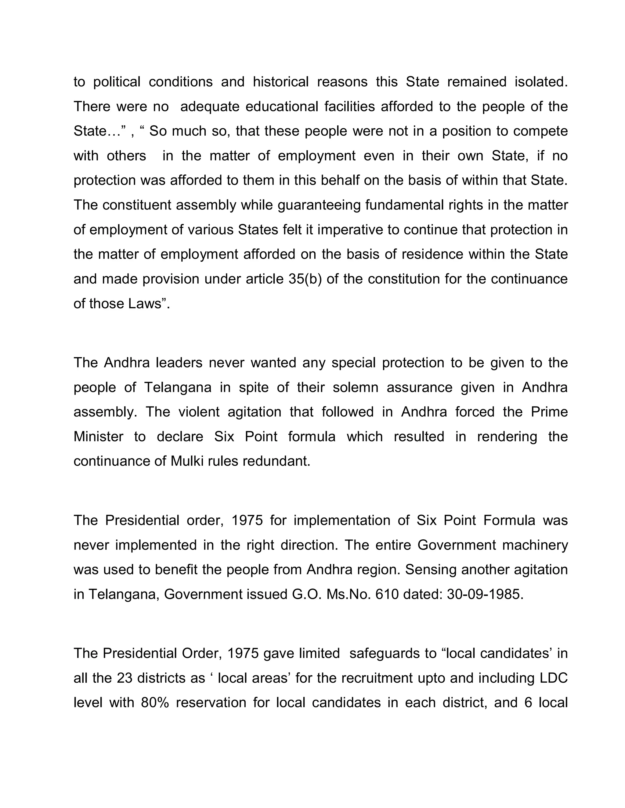 to political conditions and historical reasons this State remained isolated.
There were no adequate educational facilities afforded to the people of the
State«´ , ³ So much so, that these people were not in a position to compete
with others   in the matter of employment even in their own State, if no
protection was afforded to them in this behalf on the basis of within that State.
The constituent assembly while guaranteeing fundamental rights in the matter
of employment of various States felt it imperative to continue that protection in
the matter of employment afforded on the basis of residence within the State
and made provision under article 35(b) of the constitution for the continuance
of those Laws´.



The Andhra leaders never wanted any special protection to be given to the
people of Telangana in spite of their solemn assurance given in Andhra
assembly. The violent agitation that followed in Andhra forced the Prime
Minister to declare Six Point formula which resulted in rendering the
continuance of Mulki rules redundant.



The Presidential order, 1975 for implementation of Six Point Formula was
never implemented in the right direction. The entire Government machinery
was used to benefit the people from Andhra region. Sensing another agitation
in Telangana, Government issued G.O. Ms.No. 610 dated: 30-09-1985.



The Presidential Order, 1975 gave limited safeguards to ³local candidates¶ in
all the 23 districts as µ local areas¶ for the recruitment upto and including LDC
level with 80% reservation for local candidates in each district, and 6 local
 