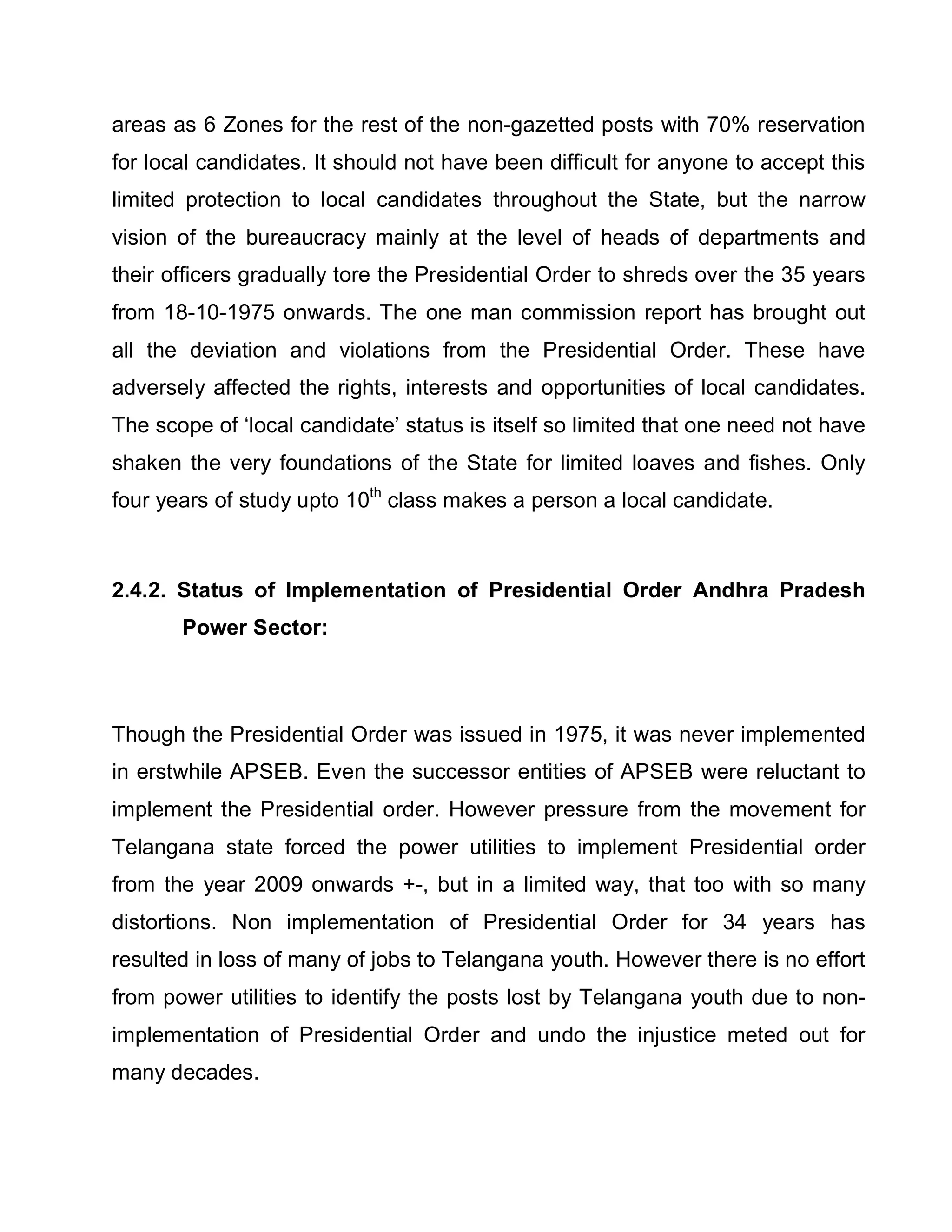 areas as 6 Zones for the rest of the non-gazetted posts with 70% reservation
for local candidates. It should not have been difficult for anyone to accept this
limited protection to local candidates throughout the State, but the narrow
vision of the bureaucracy mainly at the level of heads of departments and
their officers gradually tore the Presidential Order to shreds over the 35 years
from 18-10-1975 onwards. The one man commission report has brought out
all the deviation and violations from the Presidential Order. These have
adversely affected the rights, interests and opportunities of local candidates.
The scope of µlocal candidate¶ status is itself so limited that one need not have
shaken the very foundations of the State for limited loaves and fishes. Only
four years of study upto 10th class makes a person a local candidate.



2.4.2. Status of Implementation of Presidential Order Andhra Pradesh
       Power Sector:



Though the Presidential Order was issued in 1975, it was never implemented
in erstwhile APSEB. Even the successor entities of APSEB were reluctant to
implement the Presidential order. However pressure from the movement for
Telangana state forced the power utilities to implement Presidential order
from the year 2009 onwards +-, but in a limited way, that too with so many
distortions. Non implementation of Presidential Order for 34 years has
resulted in loss of many of jobs to Telangana youth. However there is no effort
from power utilities to identify the posts lost by Telangana youth due to non-
implementation of Presidential Order and undo the injustice meted out for
many decades.
 