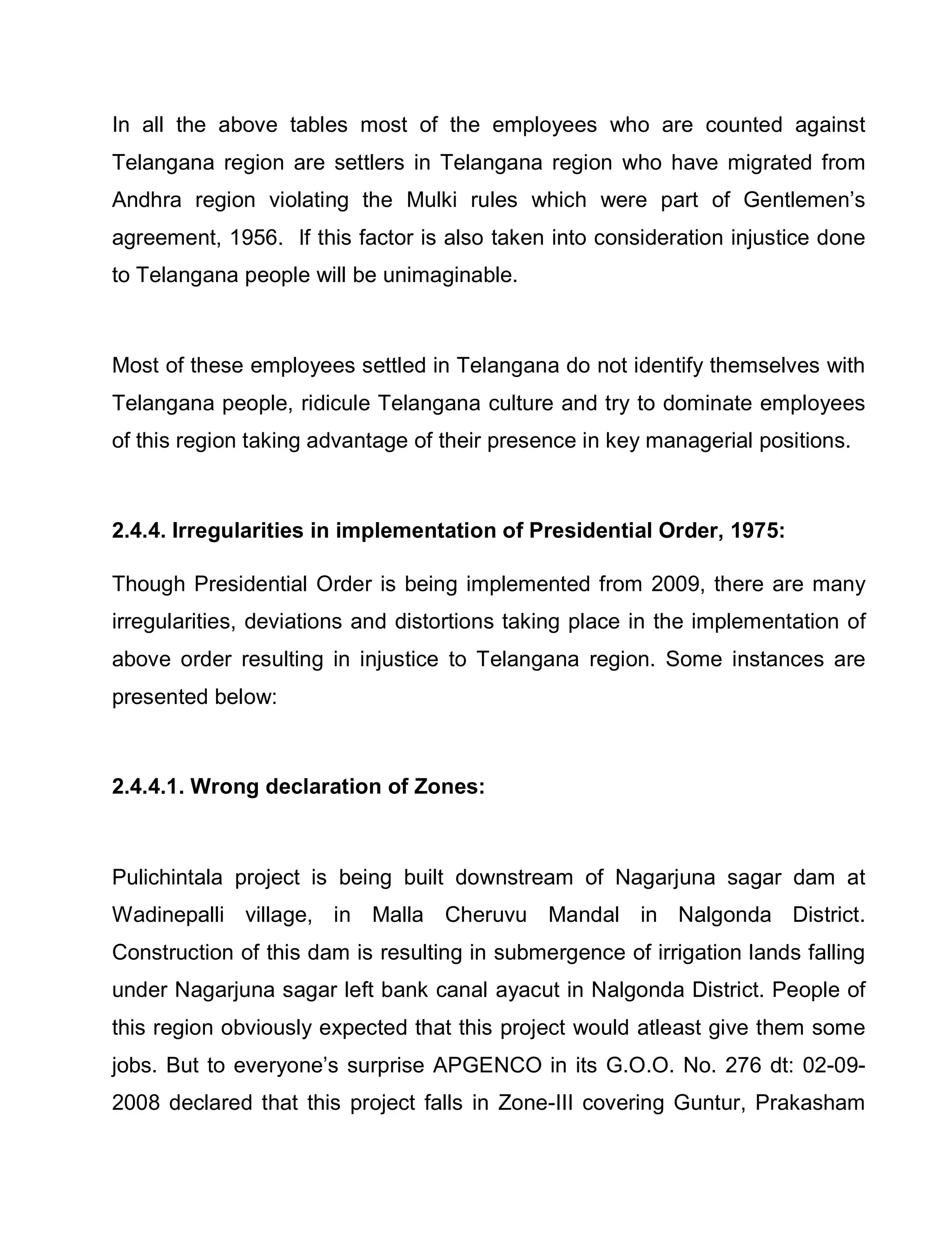 In all the above tables most of the employees who are counted against
Telangana region are settlers in Telangana region who have migrated from
Andhra region violating the Mulki rules which were part of Gentlemen¶s
agreement, 1956. If this factor is also taken into consideration injustice done
to Telangana people will be unimaginable.



Most of these employees settled in Telangana do not identify themselves with
Telangana people, ridicule Telangana culture and try to dominate employees
of this region taking advantage of their presence in key managerial positions.



2.4.4. Irregularities in implementation of Presidential Order, 1975:

Though Presidential Order is being implemented from 2009, there are many
irregularities, deviations and distortions taking place in the implementation of
above order resulting in injustice to Telangana region. Some instances are
presented below:



2.4.4.1. Wrong declaration of Zones:



Pulichintala project is being built downstream of Nagarjuna sagar dam at
Wadinepalli village, in Malla Cheruvu Mandal in Nalgonda District.
Construction of this dam is resulting in submergence of irrigation lands falling
under Nagarjuna sagar left bank canal ayacut in Nalgonda District. People of
this region obviously expected that this project would atleast give them some
jobs. But to everyone¶s surprise APGENCO in its G.O.O. No. 276 dt: 02-09-
2008 declared that this project falls in Zone-III covering Guntur, Prakasham
 