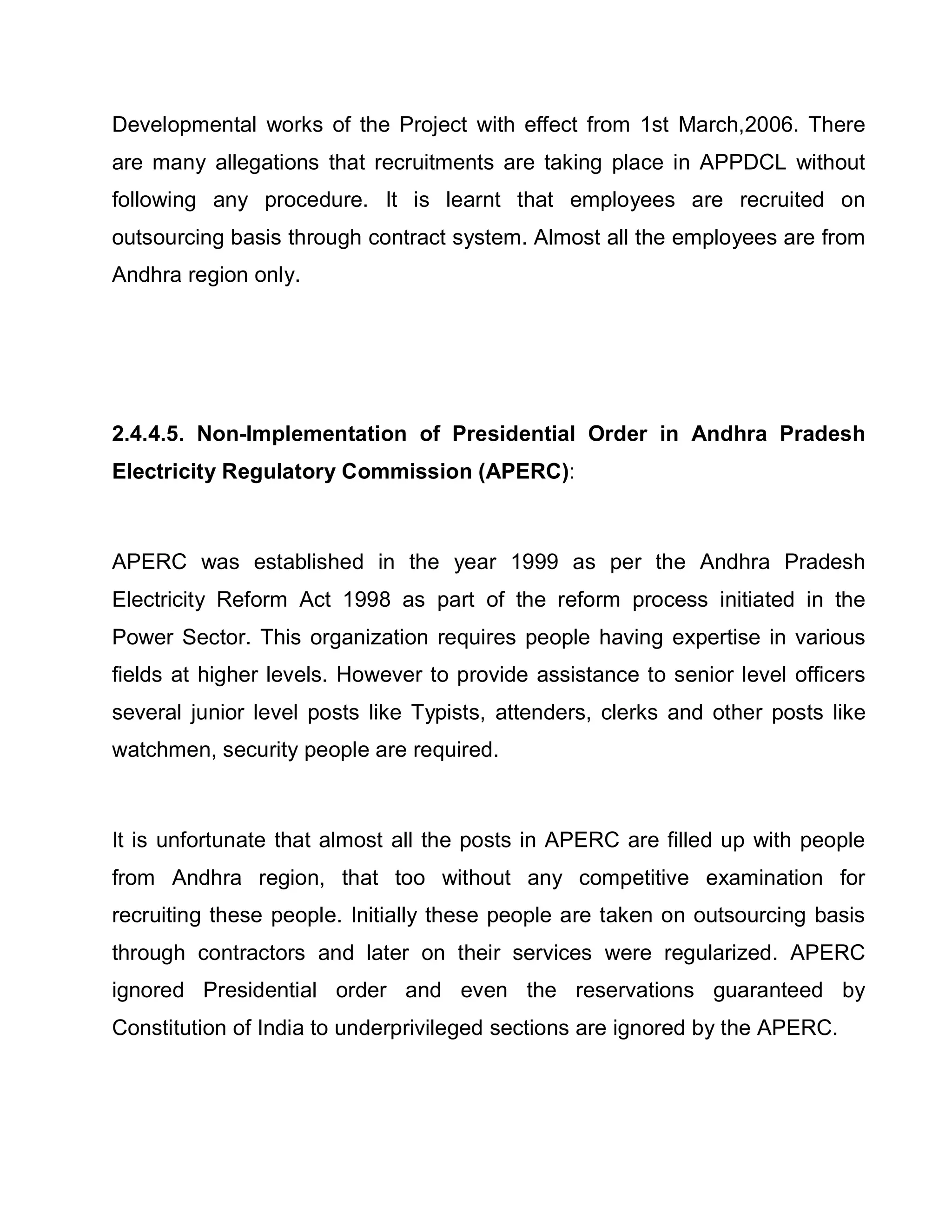 Developmental works of the Project with effect from 1st March,2006. There
are many allegations that recruitments are taking place in APPDCL without
following any procedure. It is learnt that employees are recruited on
outsourcing basis through contract system. Almost all the employees are from
Andhra region only.




2.4.4.5. Non-Implementation of Presidential Order in Andhra Pradesh
Electricity Regulatory Commission (APERC):



APERC was established in the year 1999 as per the Andhra Pradesh
Electricity Reform Act 1998 as part of the reform process initiated in the
Power Sector. This organization requires people having expertise in various
fields at higher levels. However to provide assistance to senior level officers
several junior level posts like Typists, attenders, clerks and other posts like
watchmen, security people are required.



It is unfortunate that almost all the posts in APERC are filled up with people
from Andhra region, that too without any competitive examination for
recruiting these people. Initially these people are taken on outsourcing basis
through contractors and later on their services were regularized. APERC
ignored Presidential order and even the reservations guaranteed by
Constitution of India to underprivileged sections are ignored by the APERC.
 