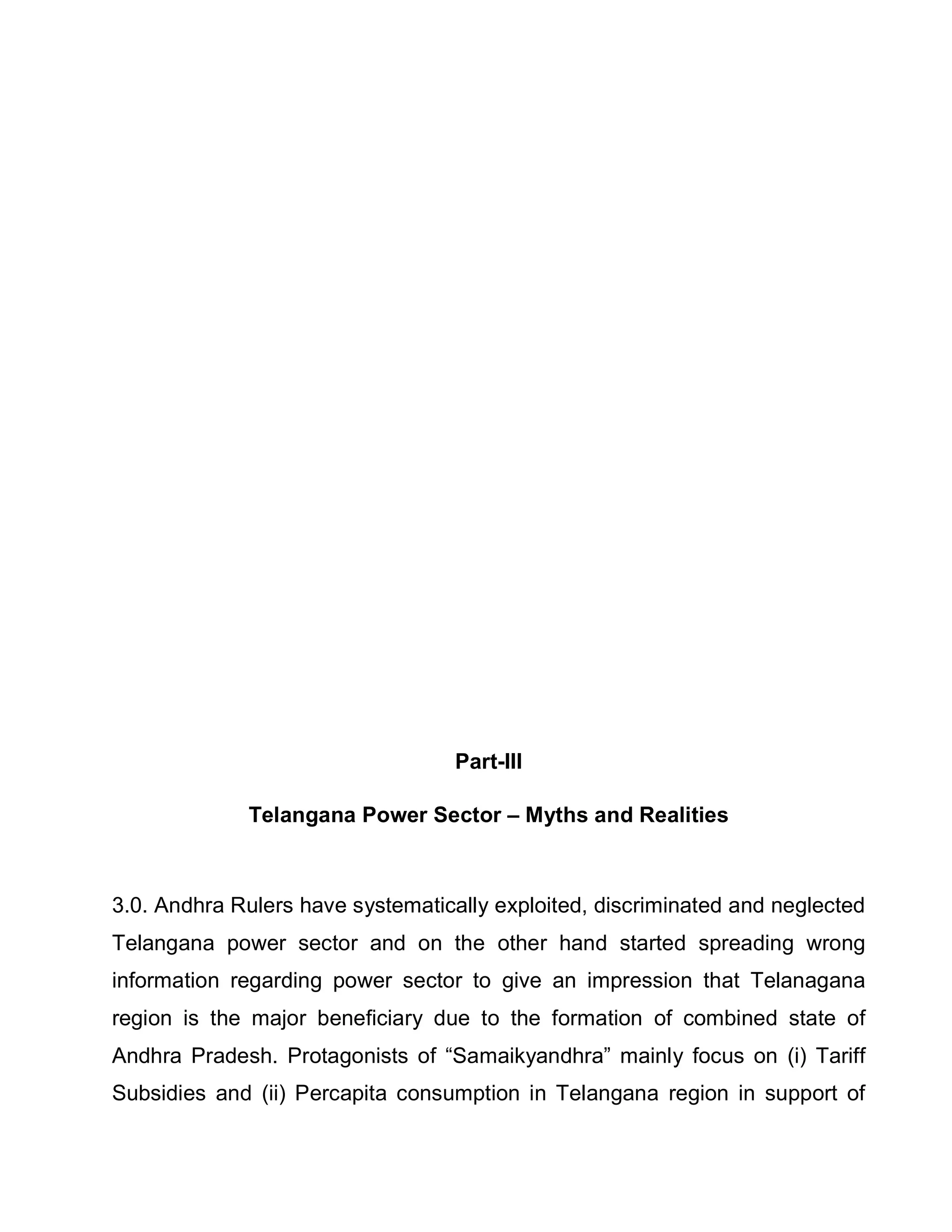 Part-III

             Telangana Power Sector ± Myths and Realities



3.0. Andhra Rulers have systematically exploited, discriminated and neglected
Telangana power sector and on the other hand started spreading wrong
information regarding power sector to give an impression that Telanagana
region is the major beneficiary due to the formation of combined state of
Andhra Pradesh. Protagonists of ³Samaikyandhra´ mainly focus on (i) Tariff
Subsidies and (ii) Percapita consumption in Telangana region in support of
 