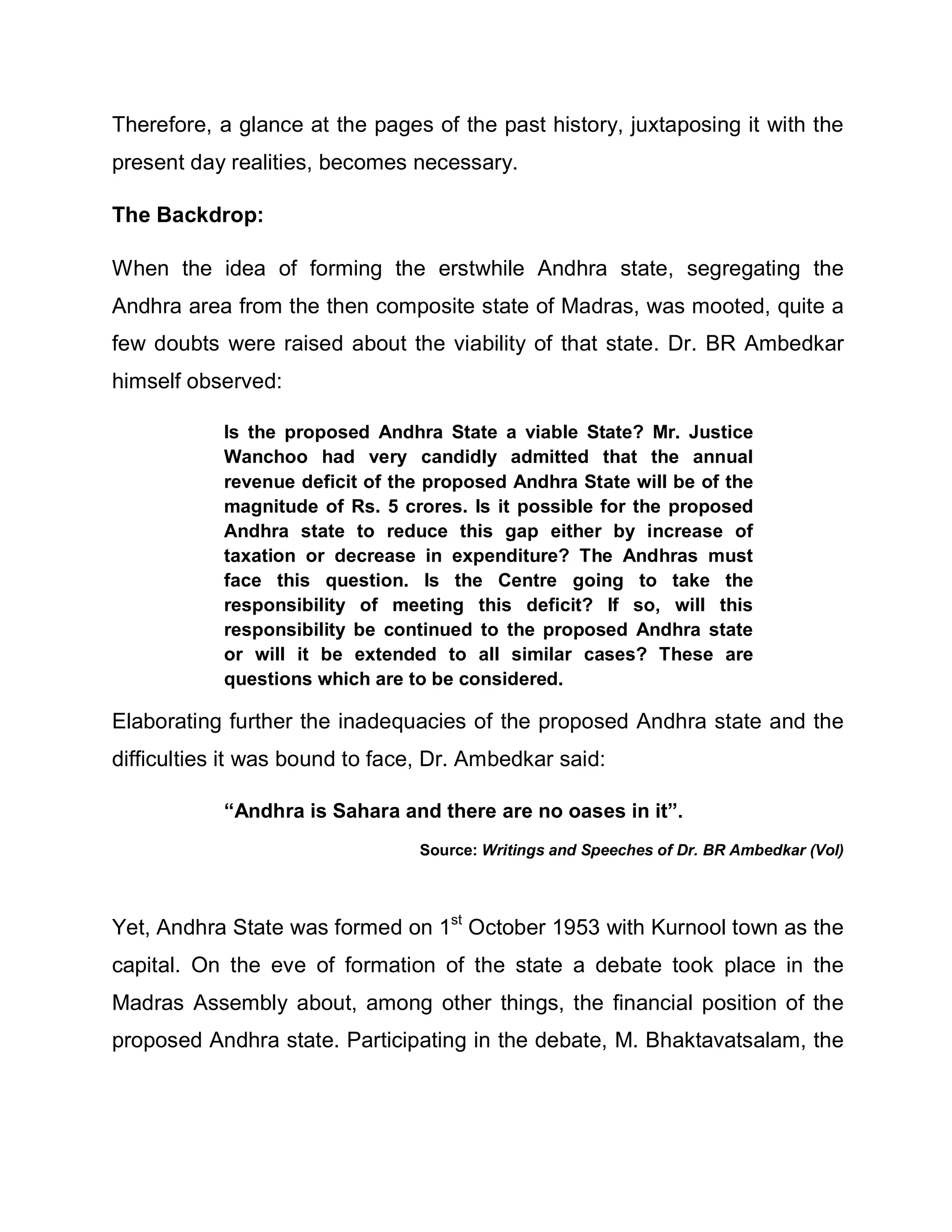 Therefore, a glance at the pages of the past history, juxtaposing it with the
present day realities, becomes necessary.

The Backdrop:

When the idea of forming the erstwhile Andhra state, segregating the
Andhra area from the then composite state of Madras, was mooted, quite a
few doubts were raised about the viability of that state. Dr. BR Ambedkar
himself observed:

            Is the proposed Andhra State a viable State? Mr. Justice
            Wanchoo had very candidly admitted that the annual
            revenue deficit of the proposed Andhra State will be of the
            magnitude of Rs. 5 crores. Is it possible for the proposed
            Andhra state to reduce this gap either by increase of
            taxation or decrease in expenditure? The Andhras must
            face this question. Is the Centre going to take the
            responsibility of meeting this deficit? If so, will this
            responsibility be continued to the proposed Andhra state
            or will it be extended to all similar cases? These are
            questions which are to be considered.

Elaborating further the inadequacies of the proposed Andhra state and the
difficulties it was bound to face, Dr. Ambedkar said:

            ³Andhra is Sahara and there are no oases in it´.
                                 Source: Writings and Speeches of Dr. BR Ambedkar (Vol)




Yet, Andhra State was formed on 1st October 1953 with Kurnool town as the
capital. On the eve of formation of the state a debate took place in the
Madras Assembly about, among other things, the financial position of the
proposed Andhra state. Participating in the debate, M. Bhaktavatsalam, the
 