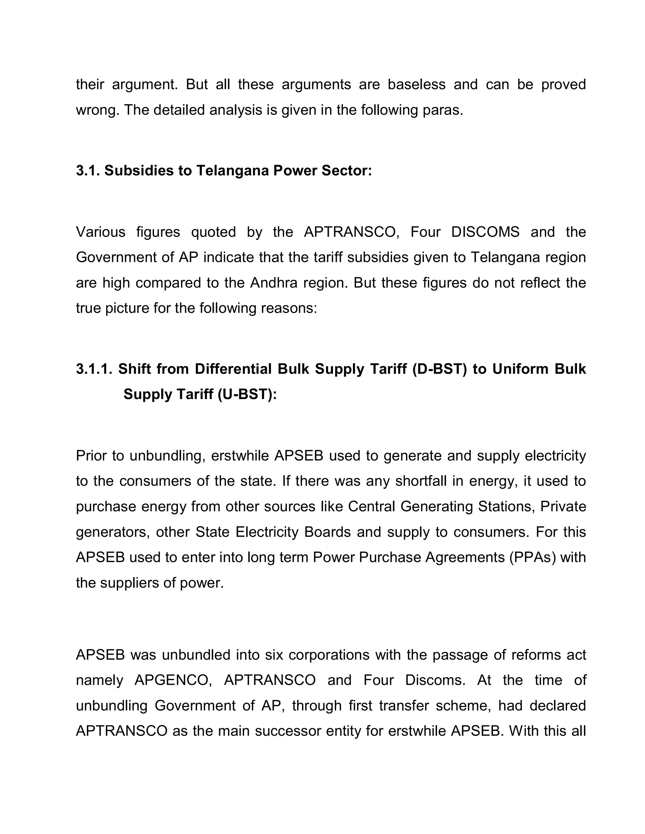 their argument. But all these arguments are baseless and can be proved
wrong. The detailed analysis is given in the following paras.



3.1. Subsidies to Telangana Power Sector:



Various figures quoted by the APTRANSCO, Four DISCOMS and the
Government of AP indicate that the tariff subsidies given to Telangana region
are high compared to the Andhra region. But these figures do not reflect the
true picture for the following reasons:



3.1.1. Shift from Differential Bulk Supply Tariff (D-BST) to Uniform Bulk
       Supply Tariff (U-BST):



Prior to unbundling, erstwhile APSEB used to generate and supply electricity
to the consumers of the state. If there was any shortfall in energy, it used to
purchase energy from other sources like Central Generating Stations, Private
generators, other State Electricity Boards and supply to consumers. For this
APSEB used to enter into long term Power Purchase Agreements (PPAs) with
the suppliers of power.



APSEB was unbundled into six corporations with the passage of reforms act
namely APGENCO, APTRANSCO and Four Discoms. At the time of
unbundling Government of AP, through first transfer scheme, had declared
APTRANSCO as the main successor entity for erstwhile APSEB. With this all
 