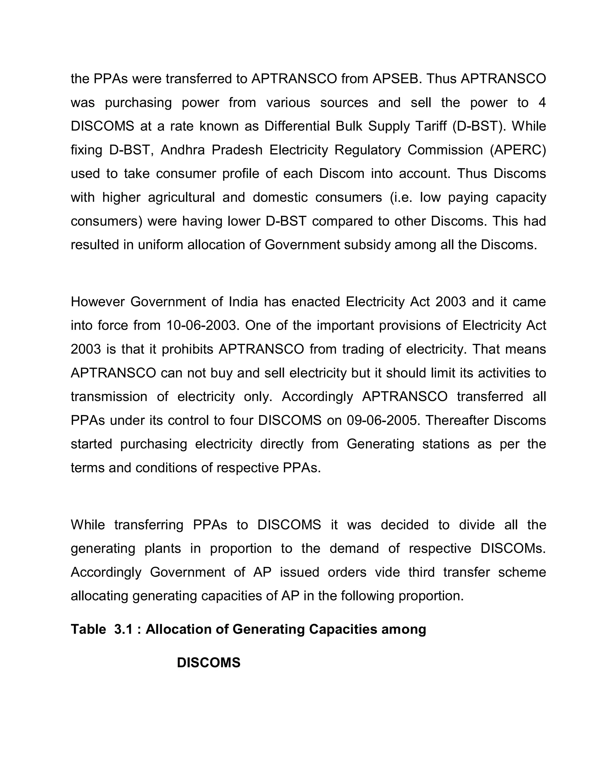 the PPAs were transferred to APTRANSCO from APSEB. Thus APTRANSCO
was purchasing power from various sources and sell the power to 4
DISCOMS at a rate known as Differential Bulk Supply Tariff (D-BST). While
fixing D-BST, Andhra Pradesh Electricity Regulatory Commission (APERC)
used to take consumer profile of each Discom into account. Thus Discoms
with higher agricultural and domestic consumers (i.e. low paying capacity
consumers) were having lower D-BST compared to other Discoms. This had
resulted in uniform allocation of Government subsidy among all the Discoms.



However Government of India has enacted Electricity Act 2003 and it came
into force from 10-06-2003. One of the important provisions of Electricity Act
2003 is that it prohibits APTRANSCO from trading of electricity. That means
APTRANSCO can not buy and sell electricity but it should limit its activities to
transmission of electricity only. Accordingly APTRANSCO transferred all
PPAs under its control to four DISCOMS on 09-06-2005. Thereafter Discoms
started purchasing electricity directly from Generating stations as per the
terms and conditions of respective PPAs.



While transferring PPAs to DISCOMS it was decided to divide all the
generating plants in proportion to the demand of respective DISCOMs.
Accordingly Government of AP issued orders vide third transfer scheme
allocating generating capacities of AP in the following proportion.

Table 3.1 : Allocation of Generating Capacities among

                  DISCOMS
 