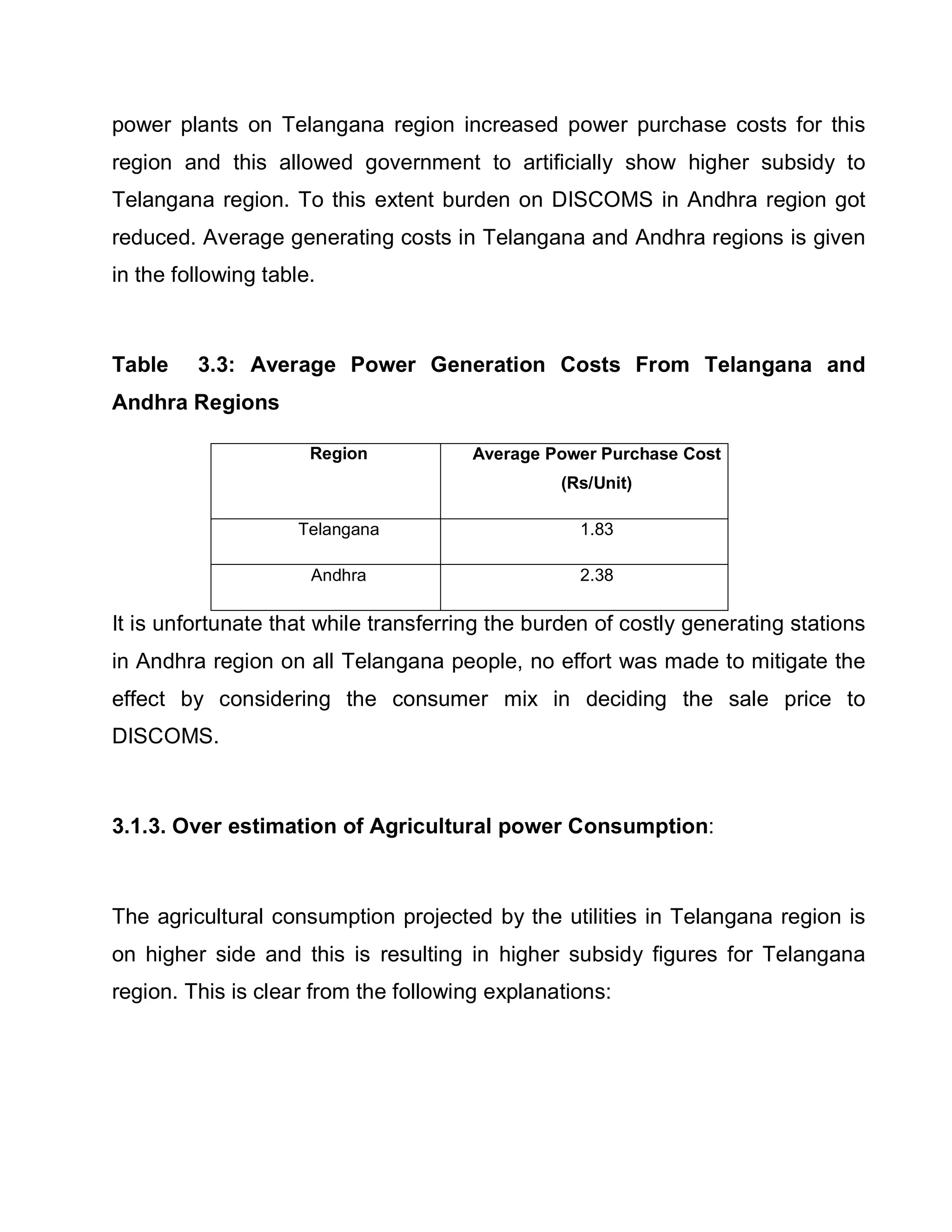 power plants on Telangana region increased power purchase costs for this
region and this allowed government to artificially show higher subsidy to
Telangana region. To this extent burden on DISCOMS in Andhra region got
reduced. Average generating costs in Telangana and Andhra regions is given
in the following table.



Table    3.3: Average Power Generation Costs From Telangana and
Andhra Regions

                      Region           Average Power Purchase Cost
                                                (Rs/Unit)

                     Telangana                    1.83

                      Andhra                      2.38

It is unfortunate that while transferring the burden of costly generating stations
in Andhra region on all Telangana people, no effort was made to mitigate the
effect by considering the consumer mix in deciding the sale price to
DISCOMS.



3.1.3. Over estimation of Agricultural power Consumption:



The agricultural consumption projected by the utilities in Telangana region is
on higher side and this is resulting in higher subsidy figures for Telangana
region. This is clear from the following explanations:
 