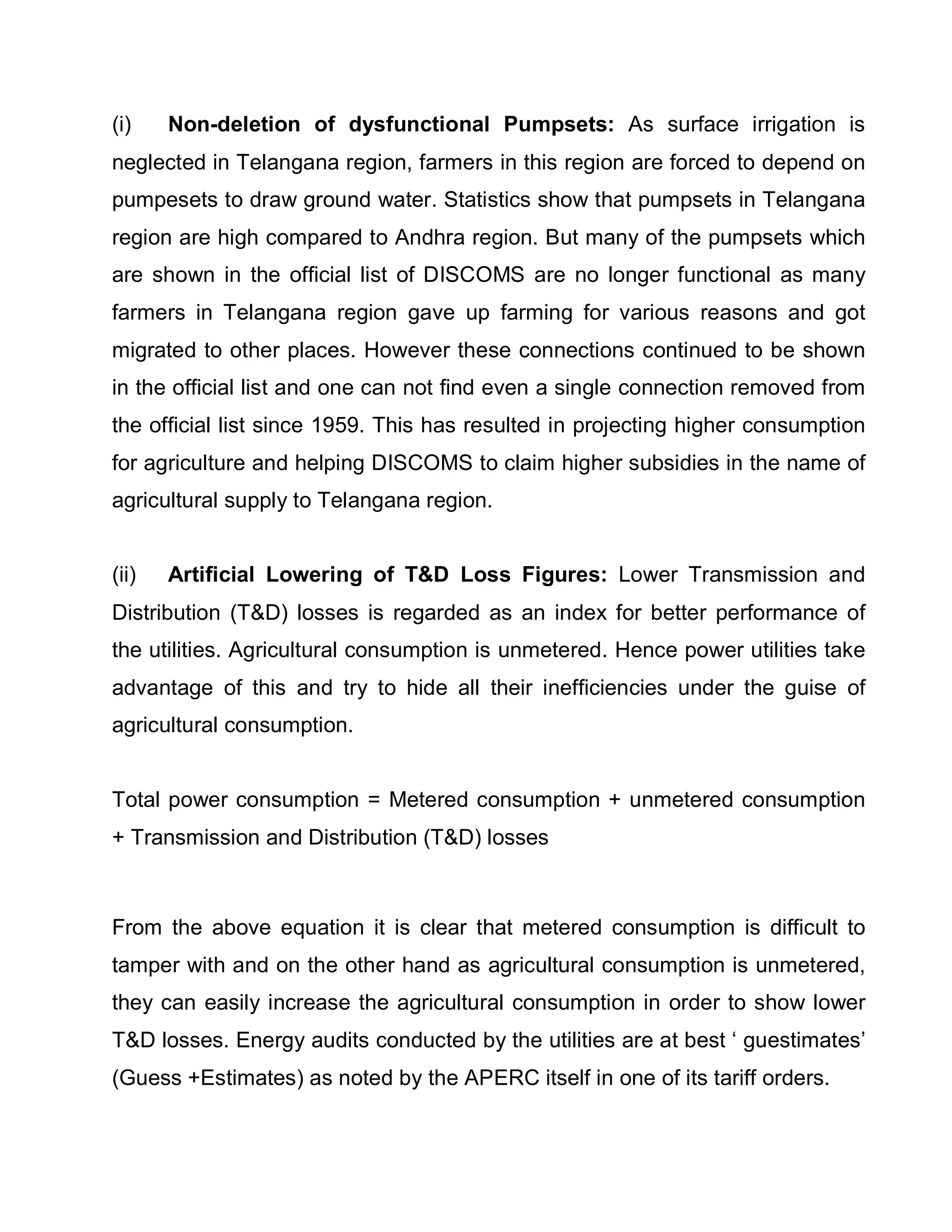 (i)    Non-deletion of dysfunctional Pumpsets: As surface irrigation is
neglected in Telangana region, farmers in this region are forced to depend on
pumpesets to draw ground water. Statistics show that pumpsets in Telangana
region are high compared to Andhra region. But many of the pumpsets which
are shown in the official list of DISCOMS are no longer functional as many
farmers in Telangana region gave up farming for various reasons and got
migrated to other places. However these connections continued to be shown
in the official list and one can not find even a single connection removed from
the official list since 1959. This has resulted in projecting higher consumption
for agriculture and helping DISCOMS to claim higher subsidies in the name of
agricultural supply to Telangana region.


(ii)   Artificial Lowering of TD Loss Figures: Lower Transmission and
Distribution (TD) losses is regarded as an index for better performance of
the utilities. Agricultural consumption is unmetered. Hence power utilities take
advantage of this and try to hide all their inefficiencies under the guise of
agricultural consumption.


Total power consumption = Metered consumption + unmetered consumption
+ Transmission and Distribution (TD) losses



From the above equation it is clear that metered consumption is difficult to
tamper with and on the other hand as agricultural consumption is unmetered,
they can easily increase the agricultural consumption in order to show lower
TD losses. Energy audits conducted by the utilities are at best µ guestimates¶
(Guess +Estimates) as noted by the APERC itself in one of its tariff orders.
 