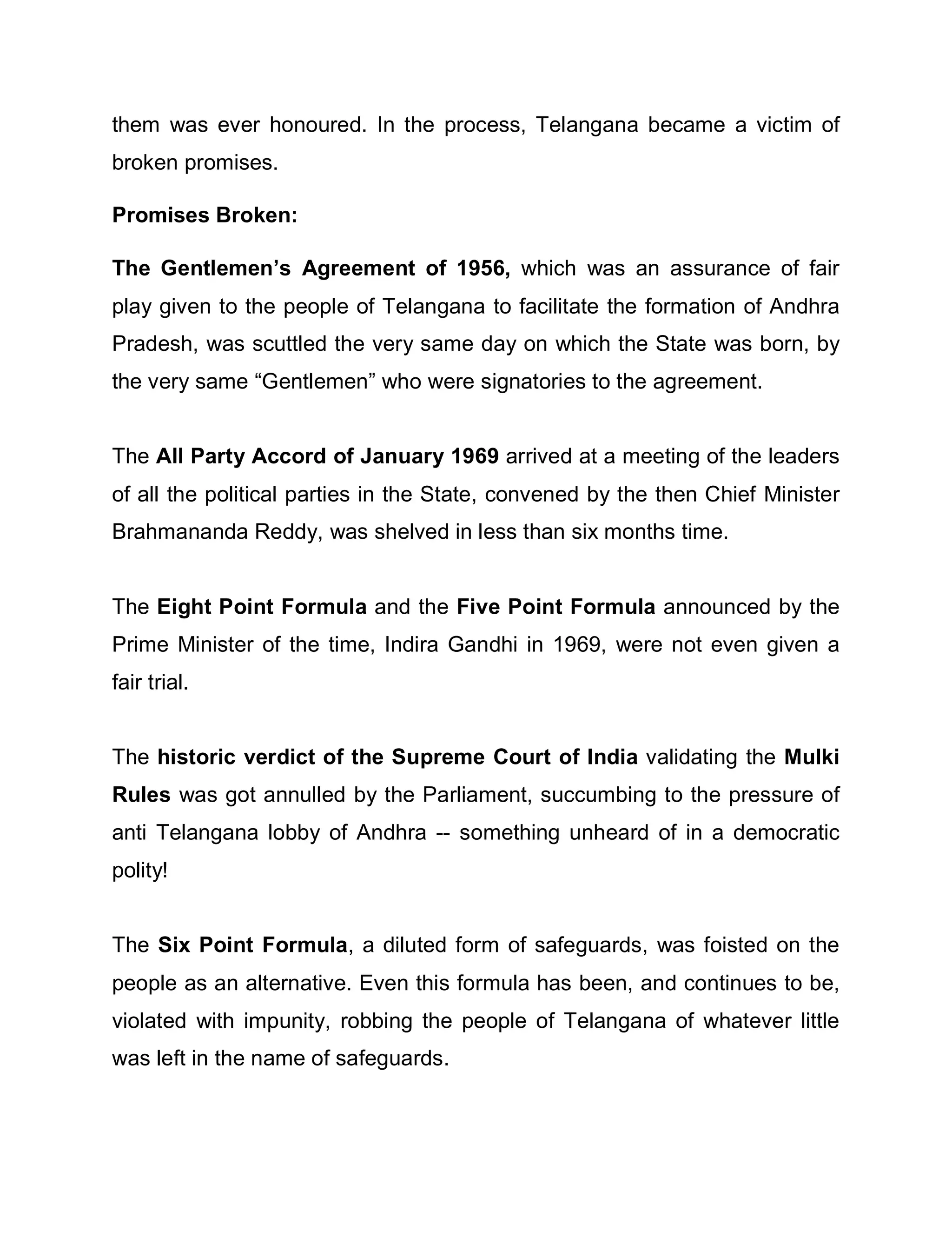 them was ever honoured. In the process, Telangana became a victim of
broken promises.

Promises Broken:

The Gentlemen¶s Agreement of 1956, which was an assurance of fair
play given to the people of Telangana to facilitate the formation of Andhra
Pradesh, was scuttled the very same day on which the State was born, by
the very same ³Gentlemen´ who were signatories to the agreement.


The All Party Accord of January 1969 arrived at a meeting of the leaders
of all the political parties in the State, convened by the then Chief Minister
Brahmananda Reddy, was shelved in less than six months time.


The Eight Point Formula and the Five Point Formula announced by the
Prime Minister of the time, Indira Gandhi in 1969, were not even given a
fair trial.


The historic verdict of the Supreme Court of India validating the Mulki
Rules was got annulled by the Parliament, succumbing to the pressure of
anti Telangana lobby of Andhra -- something unheard of in a democratic
polity!


The Six Point Formula, a diluted form of safeguards, was foisted on the
people as an alternative. Even this formula has been, and continues to be,
violated with impunity, robbing the people of Telangana of whatever little
was left in the name of safeguards.
 