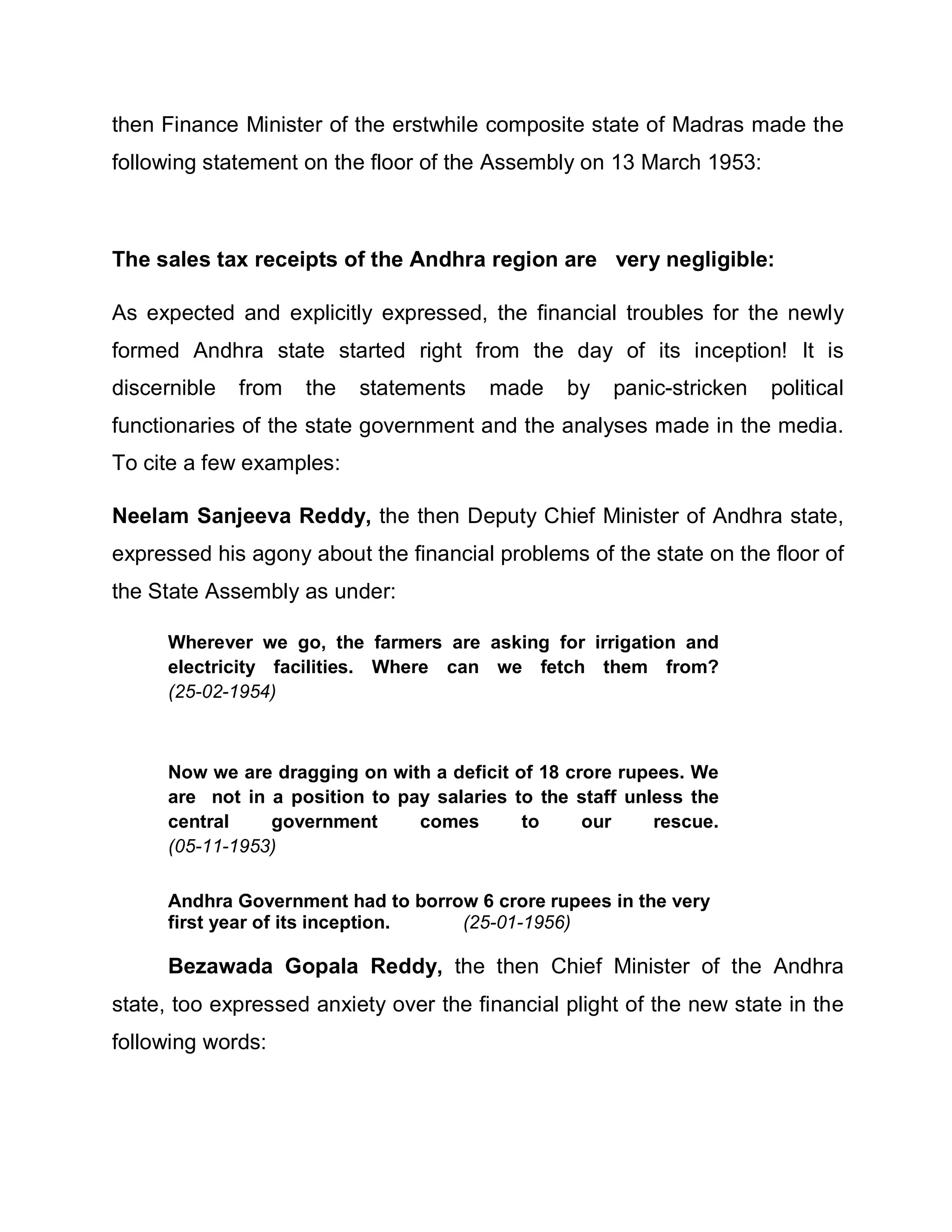 then Finance Minister of the erstwhile composite state of Madras made the
following statement on the floor of the Assembly on 13 March 1953:



The sales tax receipts of the Andhra region are very negligible:

As expected and explicitly expressed, the financial troubles for the newly
formed Andhra state started right from the day of its inception! It is
discernible   from   the   statements   made     by   panic-stricken   political
functionaries of the state government and the analyses made in the media.
To cite a few examples:

Neelam Sanjeeva Reddy, the then Deputy Chief Minister of Andhra state,
expressed his agony about the financial problems of the state on the floor of
the State Assembly as under:

     Wherever we go, the farmers are asking for irrigation and
     electricity facilities. Where can we fetch them from?
     (25-02-1954)



     Now we are dragging on with a deficit of 18 crore rupees. We
     are not in a position to pay salaries to the staff unless the
     central    government      comes       to     our     rescue.
     (05-11-1953)

     Andhra Government had to borrow 6 crore rupees in the very
     first year of its inception.  (25-01-1956)

     Bezawada Gopala Reddy, the then Chief Minister of the Andhra
state, too expressed anxiety over the financial plight of the new state in the
following words:
 