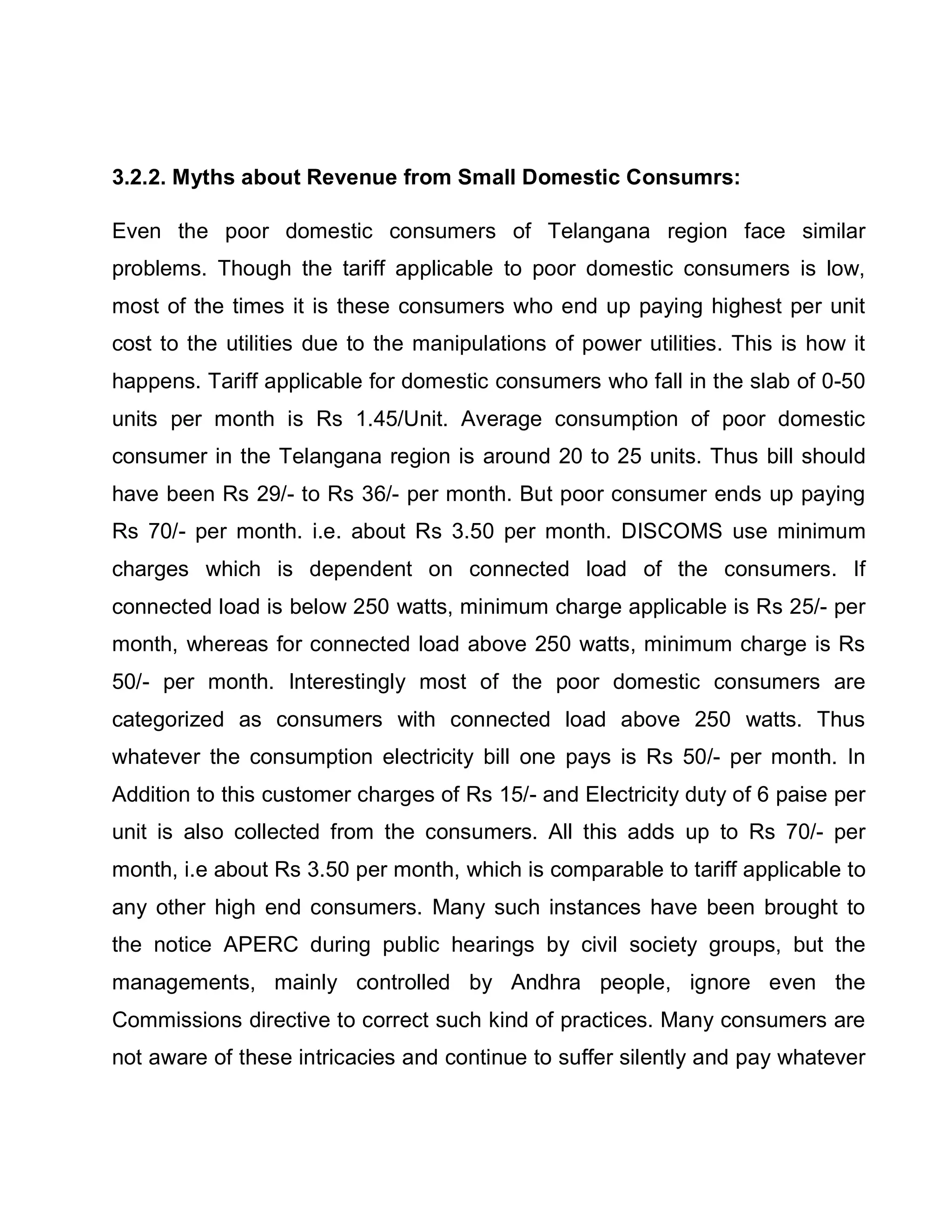 3.2.2. Myths about Revenue from Small Domestic Consumrs:

Even the poor domestic consumers of Telangana region face similar
problems. Though the tariff applicable to poor domestic consumers is low,
most of the times it is these consumers who end up paying highest per unit
cost to the utilities due to the manipulations of power utilities. This is how it
happens. Tariff applicable for domestic consumers who fall in the slab of 0-50
units per month is Rs 1.45/Unit. Average consumption of poor domestic
consumer in the Telangana region is around 20 to 25 units. Thus bill should
have been Rs 29/- to Rs 36/- per month. But poor consumer ends up paying
Rs 70/- per month. i.e. about Rs 3.50 per month. DISCOMS use minimum
charges which is dependent on connected load of the consumers. If
connected load is below 250 watts, minimum charge applicable is Rs 25/- per
month, whereas for connected load above 250 watts, minimum charge is Rs
50/- per month. Interestingly most of the poor domestic consumers are
categorized as consumers with connected load above 250 watts. Thus
whatever the consumption electricity bill one pays is Rs 50/- per month. In
Addition to this customer charges of Rs 15/- and Electricity duty of 6 paise per
unit is also collected from the consumers. All this adds up to Rs 70/- per
month, i.e about Rs 3.50 per month, which is comparable to tariff applicable to
any other high end consumers. Many such instances have been brought to
the notice APERC during public hearings by civil society groups, but the
managements, mainly controlled by Andhra people, ignore even the
Commissions directive to correct such kind of practices. Many consumers are
not aware of these intricacies and continue to suffer silently and pay whatever
 