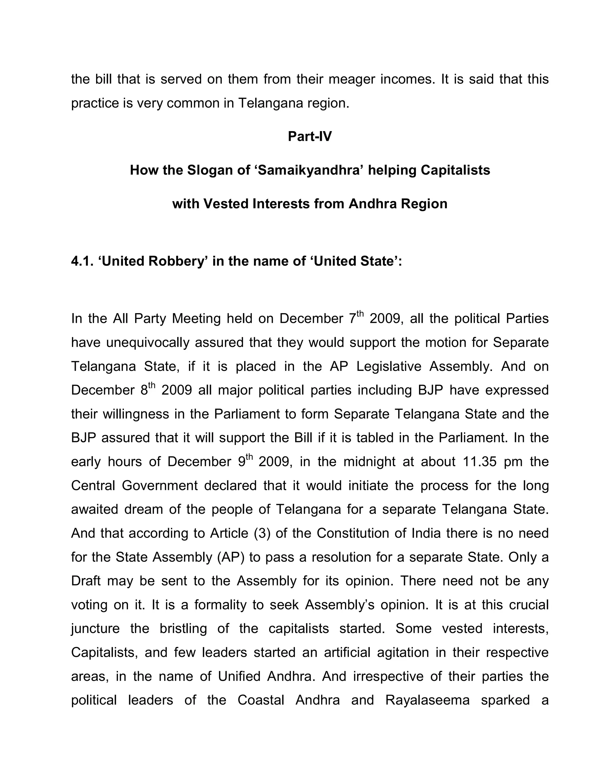 the bill that is served on them from their meager incomes. It is said that this
practice is very common in Telangana region.

                                     Part-IV

          How the Slogan of µSamaikyandhra¶ helping Capitalists

                 with Vested Interests from Andhra Region



4.1. µUnited Robbery¶ in the name of µUnited State¶:



In the All Party Meeting held on December 7th 2009, all the political Parties
have unequivocally assured that they would support the motion for Separate
Telangana State, if it is placed in the AP Legislative Assembly. And on
December 8th 2009 all major political parties including BJP have expressed
their willingness in the Parliament to form Separate Telangana State and the
BJP assured that it will support the Bill if it is tabled in the Parliament. In the
early hours of December 9th 2009, in the midnight at about 11.35 pm the
Central Government declared that it would initiate the process for the long
awaited dream of the people of Telangana for a separate Telangana State.
And that according to Article (3) of the Constitution of India there is no need
for the State Assembly (AP) to pass a resolution for a separate State. Only a
Draft may be sent to the Assembly for its opinion. There need not be any
voting on it. It is a formality to seek Assembly¶s opinion. It is at this crucial
juncture the bristling of the capitalists started. Some vested interests,
Capitalists, and few leaders started an artificial agitation in their respective
areas, in the name of Unified Andhra. And irrespective of their parties the
political leaders of the Coastal Andhra and Rayalaseema sparked a
 