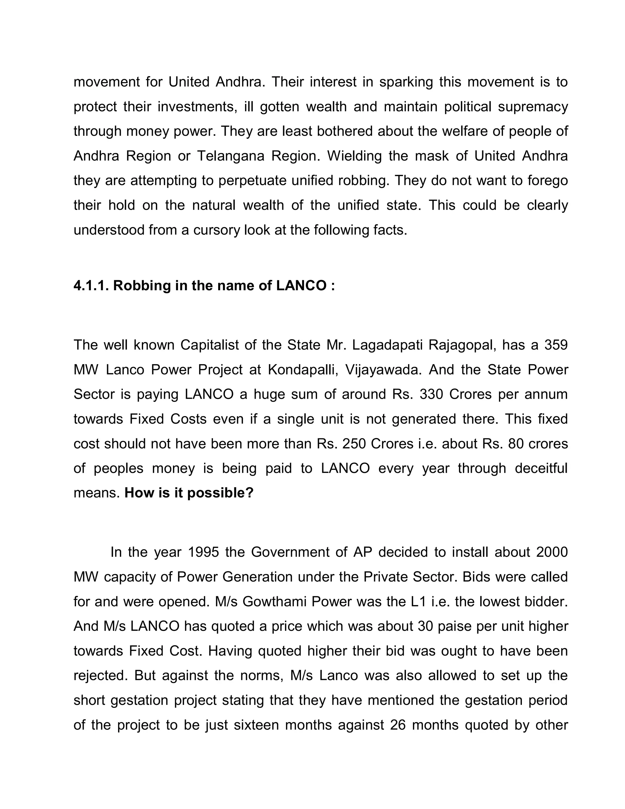 movement for United Andhra. Their interest in sparking this movement is to
protect their investments, ill gotten wealth and maintain political supremacy
through money power. They are least bothered about the welfare of people of
Andhra Region or Telangana Region. Wielding the mask of United Andhra
they are attempting to perpetuate unified robbing. They do not want to forego
their hold on the natural wealth of the unified state. This could be clearly
understood from a cursory look at the following facts.


4.1.1. Robbing in the name of LANCO :



The well known Capitalist of the State Mr. Lagadapati Rajagopal, has a 359
MW Lanco Power Project at Kondapalli, Vijayawada. And the State Power
Sector is paying LANCO a huge sum of around Rs. 330 Crores per annum
towards Fixed Costs even if a single unit is not generated there. This fixed
cost should not have been more than Rs. 250 Crores i.e. about Rs. 80 crores
of peoples money is being paid to LANCO every year through deceitful
means. How is it possible?



     In the year 1995 the Government of AP decided to install about 2000
MW capacity of Power Generation under the Private Sector. Bids were called
for and were opened. M/s Gowthami Power was the L1 i.e. the lowest bidder.
And M/s LANCO has quoted a price which was about 30 paise per unit higher
towards Fixed Cost. Having quoted higher their bid was ought to have been
rejected. But against the norms, M/s Lanco was also allowed to set up the
short gestation project stating that they have mentioned the gestation period
of the project to be just sixteen months against 26 months quoted by other
 