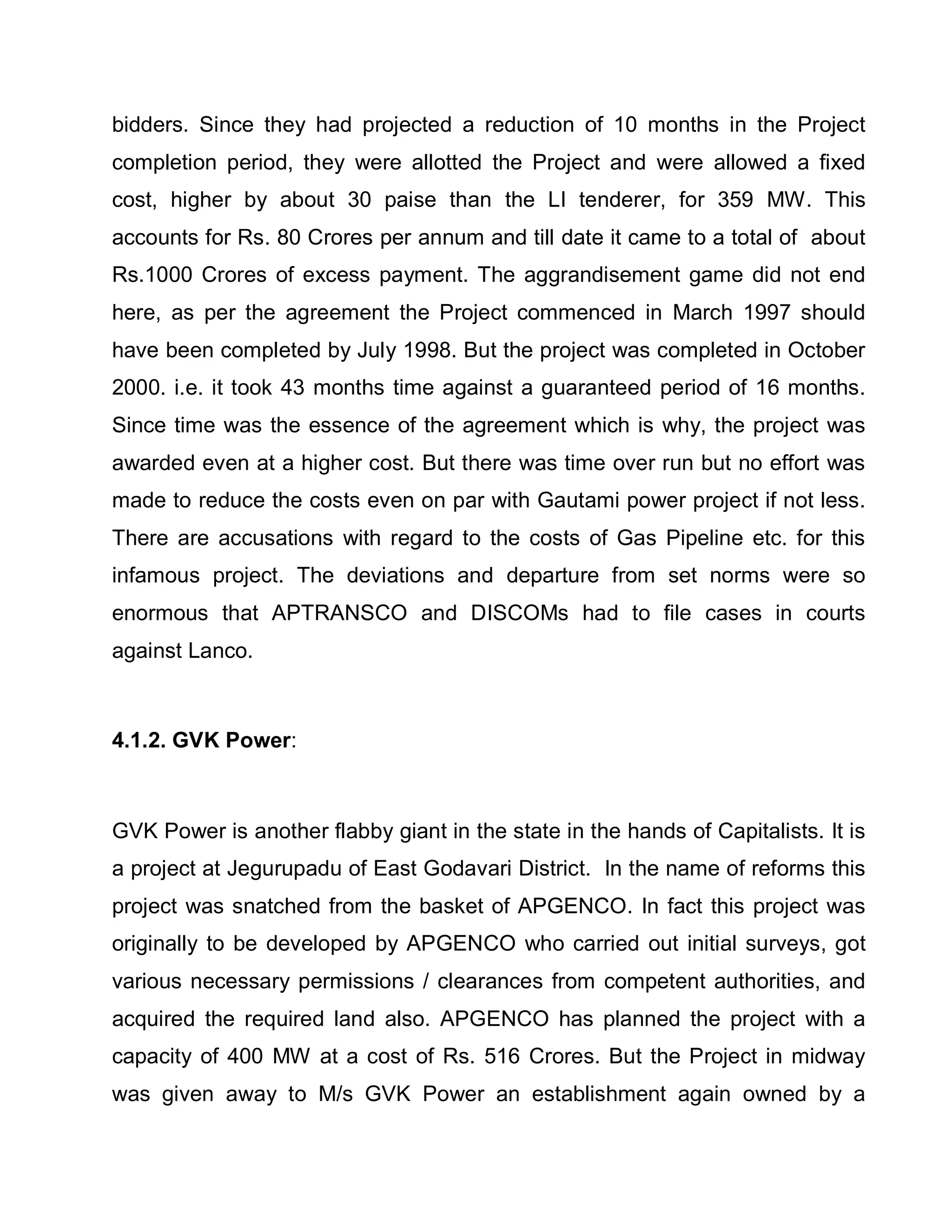 bidders. Since they had projected a reduction of 10 months in the Project
completion period, they were allotted the Project and were allowed a fixed
cost, higher by about 30 paise than the LI tenderer, for 359 MW. This
accounts for Rs. 80 Crores per annum and till date it came to a total of about
Rs.1000 Crores of excess payment. The aggrandisement game did not end
here, as per the agreement the Project commenced in March 1997 should
have been completed by July 1998. But the project was completed in October
2000. i.e. it took 43 months time against a guaranteed period of 16 months.
Since time was the essence of the agreement which is why, the project was
awarded even at a higher cost. But there was time over run but no effort was
made to reduce the costs even on par with Gautami power project if not less.
There are accusations with regard to the costs of Gas Pipeline etc. for this
infamous project. The deviations and departure from set norms were so
enormous that APTRANSCO and DISCOMs had to file cases in courts
against Lanco.



4.1.2. GVK Power:



GVK Power is another flabby giant in the state in the hands of Capitalists. It is
a project at Jegurupadu of East Godavari District. In the name of reforms this
project was snatched from the basket of APGENCO. In fact this project was
originally to be developed by APGENCO who carried out initial surveys, got
various necessary permissions / clearances from competent authorities, and
acquired the required land also. APGENCO has planned the project with a
capacity of 400 MW at a cost of Rs. 516 Crores. But the Project in midway
was given away to M/s GVK Power an establishment again owned by a
 